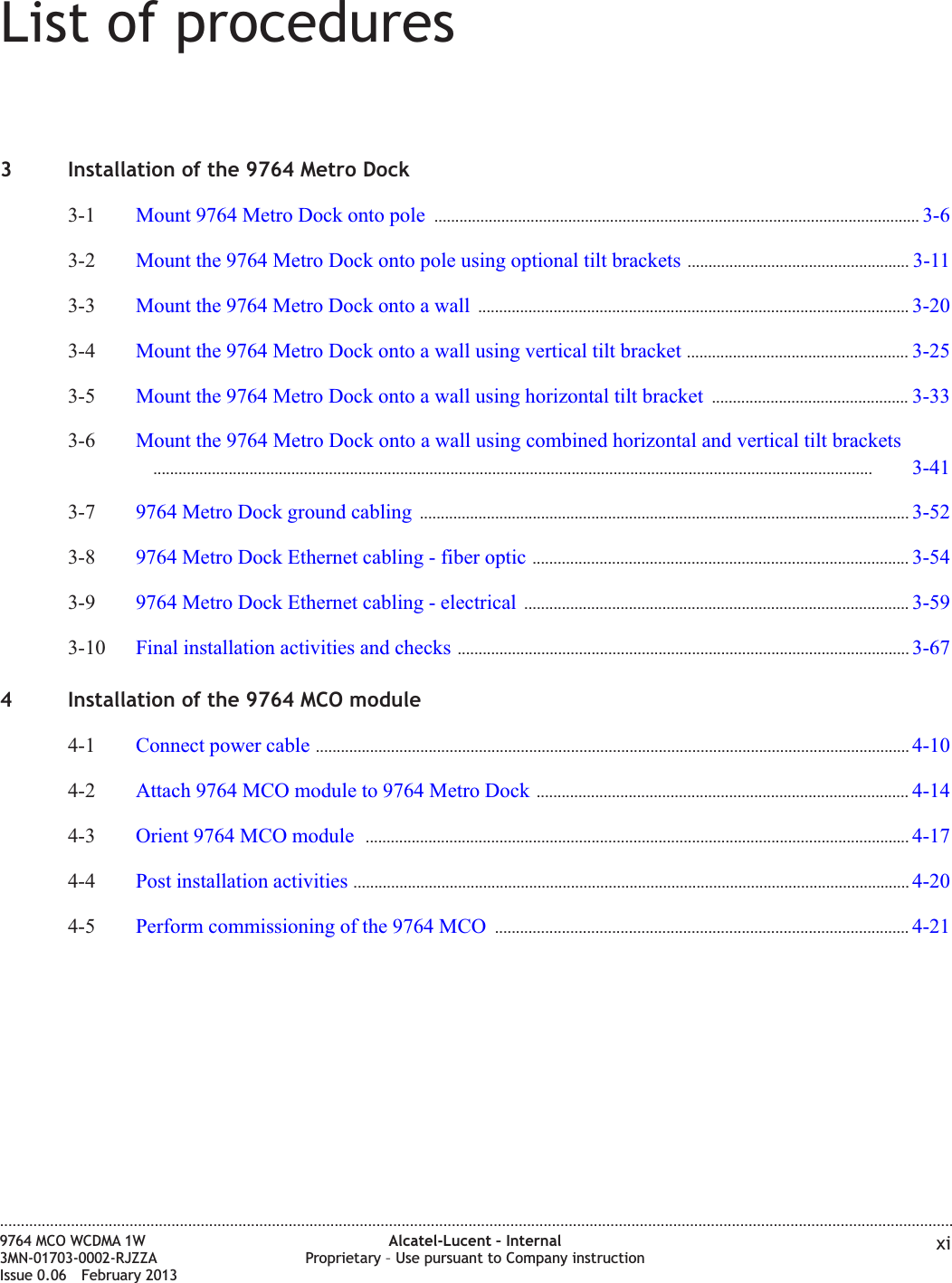 List of procedures3 Installation of the 9764 Metro Dock3-1 Mount 9764 Metro Dock onto pole .................................................................................................................... 3-63-63-2 Mount the 9764 Metro Dock onto pole using optional tilt brackets ..................................................... 3-113-113-3 Mount the 9764 Metro Dock onto a wall ....................................................................................................... 3-203-203-4 Mount the 9764 Metro Dock onto a wall using vertical tilt bracket ..................................................... 3-253-253-5 Mount the 9764 Metro Dock onto a wall using horizontal tilt bracket ............................................... 3-333-333-6 Mount the 9764 Metro Dock onto a wall using combined horizontal and vertical tilt brackets............................................................................................................................................................................ 3-413-413-413-7 9764 Metro Dock ground cabling ..................................................................................................................... 3-523-523-8 9764 Metro Dock Ethernet cabling - fiber optic .......................................................................................... 3-543-543-9 9764 Metro Dock Ethernet cabling - electrical ............................................................................................ 3-593-593-10 Final installation activities and checks ............................................................................................................ 3-673-674 Installation of the 9764 MCO module4-1 Connect power cable .............................................................................................................................................. 4-104-104-2 Attach 9764 MCO module to 9764 Metro Dock ......................................................................................... 4-144-144-3 Orient 9764 MCO module .................................................................................................................................. 4-174-174-4 Post installation activities ..................................................................................................................................... 4-204-204-5 Perform commissioning of the 9764 MCO ................................................................................................... 4-214-21....................................................................................................................................................................................................................................9764 MCO WCDMA 1W3MN-01703-0002-RJZZAIssue 0.06 February 2013Alcatel-Lucent – InternalProprietary – Use pursuant to Company instruction xiDRAFTDRAFT