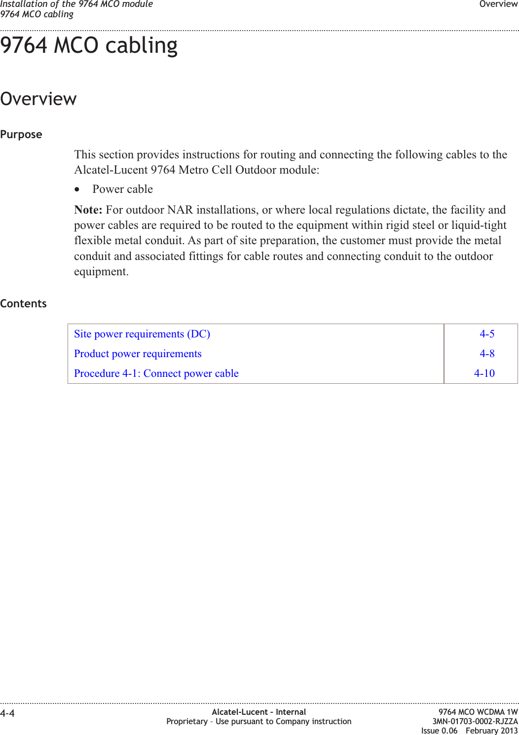 9764 MCO cablingOverviewPurposeThis section provides instructions for routing and connecting the following cables to theAlcatel-Lucent 9764 Metro Cell Outdoor module:•Power cableNote: For outdoor NAR installations, or where local regulations dictate, the facility andpower cables are required to be routed to the equipment within rigid steel or liquid-tightflexible metal conduit. As part of site preparation, the customer must provide the metalconduit and associated fittings for cable routes and connecting conduit to the outdoorequipment.ContentsSite power requirements (DC) 4-5Product power requirements 4-8Procedure 4-1: Connect power cable 4-10Installation of the 9764 MCO module9764 MCO cablingOverview........................................................................................................................................................................................................................................................................................................................................................................................................................................................................4-4 Alcatel-Lucent – InternalProprietary – Use pursuant to Company instruction9764 MCO WCDMA 1W3MN-01703-0002-RJZZAIssue 0.06 February 2013DRAFTDRAFT