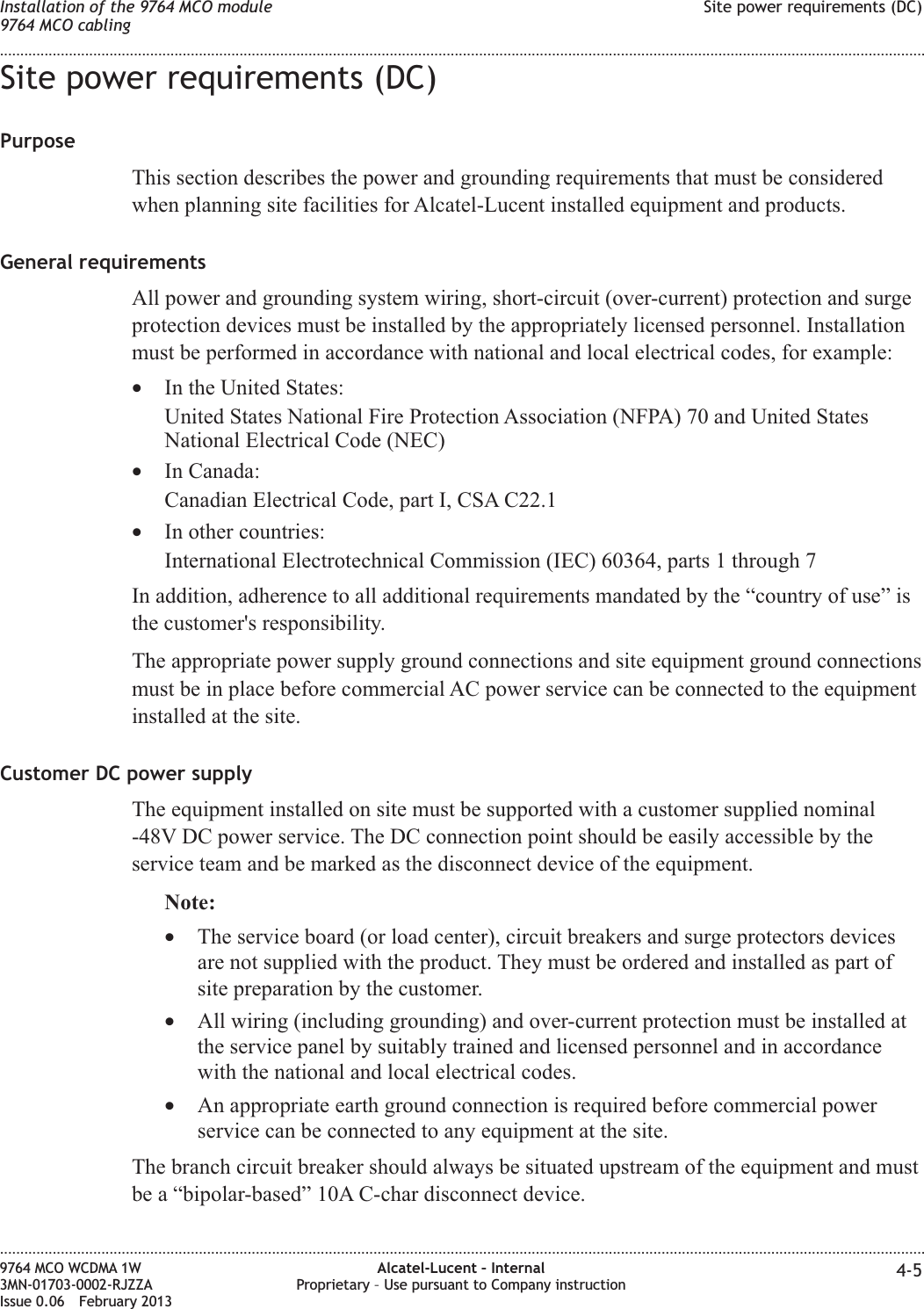 Site power requirements (DC)PurposeThis section describes the power and grounding requirements that must be consideredwhen planning site facilities for Alcatel-Lucent installed equipment and products.General requirementsAll power and grounding system wiring, short-circuit (over-current) protection and surgeprotection devices must be installed by the appropriately licensed personnel. Installationmust be performed in accordance with national and local electrical codes, for example:•In the United States:United States National Fire Protection Association (NFPA) 70 and United StatesNational Electrical Code (NEC)•In Canada:Canadian Electrical Code, part I, CSA C22.1•In other countries:International Electrotechnical Commission (IEC) 60364, parts 1 through 7In addition, adherence to all additional requirements mandated by the “country of use” isthe customer&apos;s responsibility.The appropriate power supply ground connections and site equipment ground connectionsmust be in place before commercial AC power service can be connected to the equipmentinstalled at the site.Customer DC power supplyThe equipment installed on site must be supported with a customer supplied nominal-48V DC power service. The DC connection point should be easily accessible by theservice team and be marked as the disconnect device of the equipment.Note:•The service board (or load center), circuit breakers and surge protectors devicesare not supplied with the product. They must be ordered and installed as part ofsite preparation by the customer.•All wiring (including grounding) and over-current protection must be installed atthe service panel by suitably trained and licensed personnel and in accordancewith the national and local electrical codes.•An appropriate earth ground connection is required before commercial powerservice can be connected to any equipment at the site.The branch circuit breaker should always be situated upstream of the equipment and mustbe a “bipolar-based” 10A C-char disconnect device.Installation of the 9764 MCO module9764 MCO cablingSite power requirements (DC)........................................................................................................................................................................................................................................................................................................................................................................................................................................................................9764 MCO WCDMA 1W3MN-01703-0002-RJZZAIssue 0.06 February 2013Alcatel-Lucent – InternalProprietary – Use pursuant to Company instruction 4-5DRAFTDRAFT