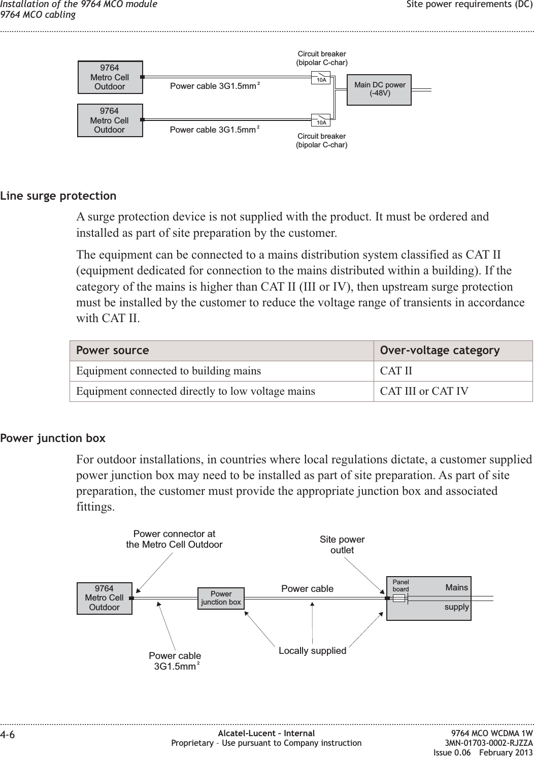 Line surge protectionA surge protection device is not supplied with the product. It must be ordered andinstalled as part of site preparation by the customer.The equipment can be connected to a mains distribution system classified as CAT II(equipment dedicated for connection to the mains distributed within a building). If thecategory of the mains is higher than CAT II (III or IV), then upstream surge protectionmust be installed by the customer to reduce the voltage range of transients in accordancewith CAT II.Power source Over-voltage categoryEquipment connected to building mains CAT IIEquipment connected directly to low voltage mains CAT III or CAT IVPower junction boxFor outdoor installations, in countries where local regulations dictate, a customer suppliedpower junction box may need to be installed as part of site preparation. As part of sitepreparation, the customer must provide the appropriate junction box and associatedfittings.9764Metro CellOutdoor9764Metro CellOutdoor Power cable 3G1.5mm 210A10APower cable 3G1.5mm 2Main DC power(-48V)Circuit breaker(bipolar C-char)Circuit breaker(bipolar C-char)9764Metro CellOutdoorPanelboardPower cablePower connector atthe Metro Cell OutdoorPowerjunction boxLocally suppliedPower cable3G1.5mm 2Site poweroutletMainssupplyInstallation of the 9764 MCO module9764 MCO cablingSite power requirements (DC)........................................................................................................................................................................................................................................................................................................................................................................................................................................................................4-6 Alcatel-Lucent – InternalProprietary – Use pursuant to Company instruction9764 MCO WCDMA 1W3MN-01703-0002-RJZZAIssue 0.06 February 2013DRAFTDRAFT