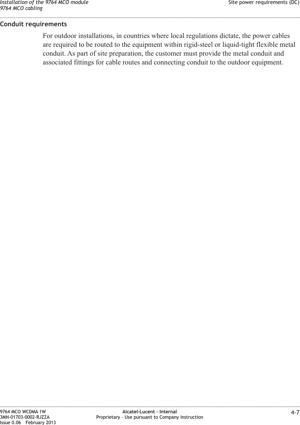 Conduit requirementsFor outdoor installations, in countries where local regulations dictate, the power cablesare required to be routed to the equipment within rigid-steel or liquid-tight flexible metalconduit. As part of site preparation, the customer must provide the metal conduit andassociated fittings for cable routes and connecting conduit to the outdoor equipment.Installation of the 9764 MCO module9764 MCO cablingSite power requirements (DC)........................................................................................................................................................................................................................................................................................................................................................................................................................................................................9764 MCO WCDMA 1W3MN-01703-0002-RJZZAIssue 0.06 February 2013Alcatel-Lucent – InternalProprietary – Use pursuant to Company instruction 4-7DRAFTDRAFT