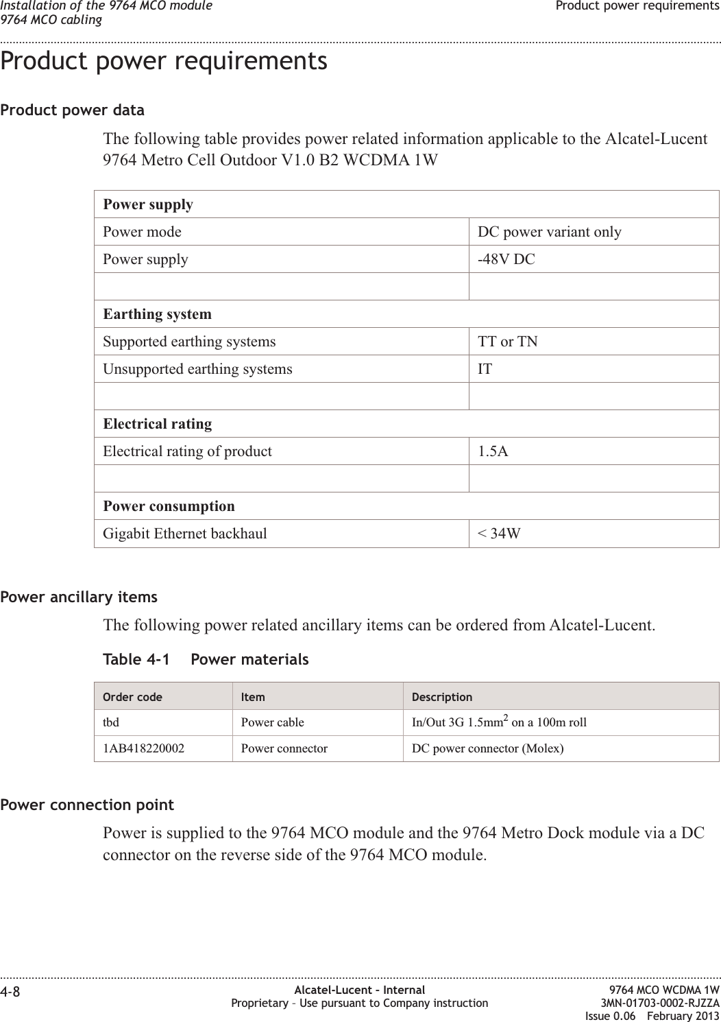 Product power requirementsProduct power dataThe following table provides power related information applicable to the Alcatel-Lucent9764 Metro Cell Outdoor V1.0 B2 WCDMA 1WPower supplyPower mode DC power variant onlyPower supply -48V DCEarthing systemSupported earthing systems TT or TNUnsupported earthing systems ITElectrical ratingElectrical rating of product 1.5APower consumptionGigabit Ethernet backhaul &lt; 34WPower ancillary itemsThe following power related ancillary items can be ordered from Alcatel-Lucent.Table 4-1 Power materialsOrder code Item Descriptiontbd Power cable In/Out 3G 1.5mm2on a 100m roll1AB418220002 Power connector DC power connector (Molex)Power connection pointPower is supplied to the 9764 MCO module and the 9764 Metro Dock module via a DCconnector on the reverse side of the 9764 MCO module.Installation of the 9764 MCO module9764 MCO cablingProduct power requirements........................................................................................................................................................................................................................................................................................................................................................................................................................................................................4-8 Alcatel-Lucent – InternalProprietary – Use pursuant to Company instruction9764 MCO WCDMA 1W3MN-01703-0002-RJZZAIssue 0.06 February 2013DRAFTDRAFT