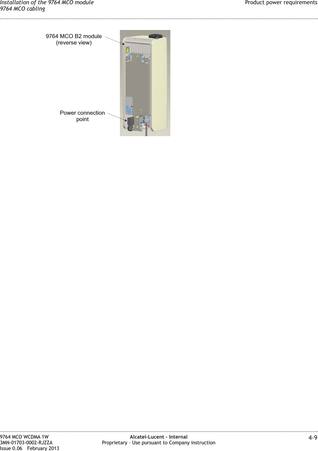 Power connectionpoint9764 MCO B2 module(reverse view)Installation of the 9764 MCO module9764 MCO cablingProduct power requirements........................................................................................................................................................................................................................................................................................................................................................................................................................................................................9764 MCO WCDMA 1W3MN-01703-0002-RJZZAIssue 0.06 February 2013Alcatel-Lucent – InternalProprietary – Use pursuant to Company instruction 4-9DRAFTDRAFT