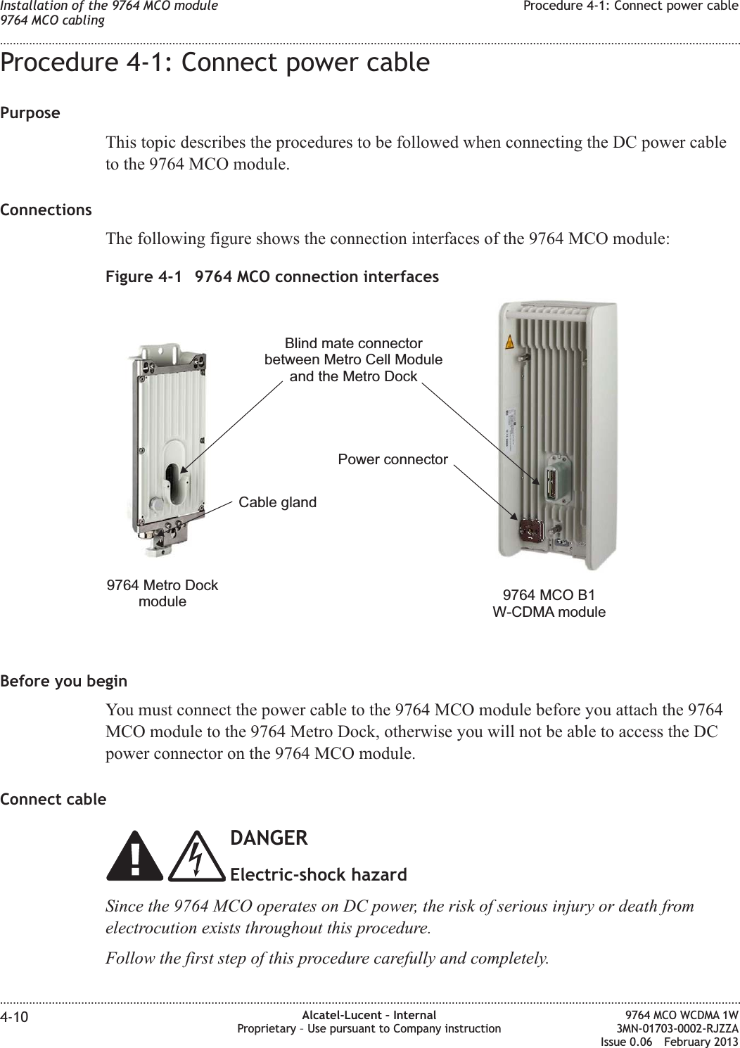 Procedure 4-1: Connect power cablePurposeThis topic describes the procedures to be followed when connecting the DC power cableto the 9764 MCO module.ConnectionsThe following figure shows the connection interfaces of the 9764 MCO module:Before you beginYou must connect the power cable to the 9764 MCO module before you attach the 9764MCO module to the 9764 Metro Dock, otherwise you will not be able to access the DCpower connector on the 9764 MCO module.Connect cableDANGERElectric-shock hazardSince the 9764 MCO operates on DC power, the risk of serious injury or death fromelectrocution exists throughout this procedure.Follow the first step of this procedure carefully and completely.Figure 4-1 9764 MCO connection interfacesPower connectorBlind mate connectorbetween Metro Cell Moduleand the Metro DockCable gland9764 MCO B1W-CDMA module9764 Metro DockmoduleInstallation of the 9764 MCO module9764 MCO cablingProcedure 4-1: Connect power cable........................................................................................................................................................................................................................................................................................................................................................................................................................................................................4-10 Alcatel-Lucent – InternalProprietary – Use pursuant to Company instruction9764 MCO WCDMA 1W3MN-01703-0002-RJZZAIssue 0.06 February 2013DRAFTDRAFT