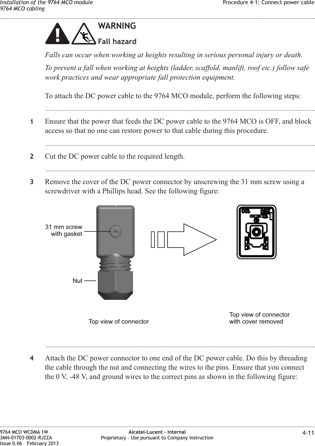 WARNINGFall hazardFalls can occur when working at heights resulting in serious personal injury or death.To prevent a fall when working at heights (ladder, scaffold, manlift, roof etc.) follow safework practices and wear appropriate fall protection equipment.To attach the DC power cable to the 9764 MCO module, perform the following steps:...................................................................................................................................................................................................1Ensure that the power that feeds the DC power cable to the 9764 MCO is OFF, and blockaccess so that no one can restore power to that cable during this procedure....................................................................................................................................................................................................2Cut the DC power cable to the required length....................................................................................................................................................................................................3Remove the cover of the DC power connector by unscrewing the 31 mm screw using ascrewdriver with a Phillips head. See the following figure:...................................................................................................................................................................................................4Attach the DC power connector to one end of the DC power cable. Do this by threadingthe cable through the nut and connecting the wires to the pins. Ensure that you connectthe 0 V, -48 V, and ground wires to the correct pins as shown in the following figure:Nut31 mm screwwith gasketTop view of connectorTop view of connectorwith cover removedInstallation of the 9764 MCO module9764 MCO cablingProcedure 4-1: Connect power cable........................................................................................................................................................................................................................................................................................................................................................................................................................................................................9764 MCO WCDMA 1W3MN-01703-0002-RJZZAIssue 0.06 February 2013Alcatel-Lucent – InternalProprietary – Use pursuant to Company instruction 4-11DRAFTDRAFT