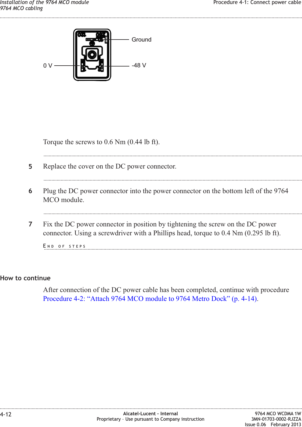 Torque the screws to 0.6 Nm (0.44 lb ft)....................................................................................................................................................................................................5Replace the cover on the DC power connector....................................................................................................................................................................................................6Plug the DC power connector into the power connector on the bottom left of the 9764MCO module....................................................................................................................................................................................................7Fix the DC power connector in position by tightening the screw on the DC powerconnector. Using a screwdriver with a Phillips head, torque to 0.4 Nm (0.295 lb ft).How to continueAfter connection of the DC power cable has been completed, continue with procedureProcedure 4-2: “Attach 9764 MCO module to 9764 Metro Dock” (p. 4-14).0V -48 VGroundInstallation of the 9764 MCO module9764 MCO cablingProcedure 4-1: Connect power cable........................................................................................................................................................................................................................................................................................................................................................................................................................................................................4-12 Alcatel-Lucent – InternalProprietary – Use pursuant to Company instruction9764 MCO WCDMA 1W3MN-01703-0002-RJZZAIssue 0.06 February 2013DRAFTDRAFTEND OF STEPS...................................................................................................................................................................................................