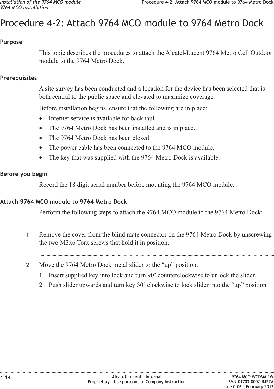 Procedure 4-2: Attach 9764 MCO module to 9764 Metro DockPurposeThis topic describes the procedures to attach the Alcatel-Lucent 9764 Metro Cell Outdoormodule to the 9764 Metro Dock.PrerequisitesA site survey has been conducted and a location for the device has been selected that isboth central to the public space and elevated to maximize coverage.Before installation begins, ensure that the following are in place:•Internet service is available for backhaul.•The 9764 Metro Dock has been installed and is in place.•The 9764 Metro Dock has been closed.•The power cable has been connected to the 9764 MCO module.•The key that was supplied with the 9764 Metro Dock is available.Before you beginRecord the 18 digit serial number before mounting the 9764 MCO module.Attach 9764 MCO module to 9764 Metro DockPerform the following steps to attach the 9764 MCO module to the 9764 Metro Dock:...................................................................................................................................................................................................1Remove the cover from the blind mate connector on the 9764 Metro Dock by unscrewingthe two M3x6 Torx screws that hold it in position....................................................................................................................................................................................................2Move the 9764 Metro Dock metal slider to the “up” position:1. Insert supplied key into lock and turn 90ocounterclockwise to unlock the slider.2. Push slider upwards and turn key 30oclockwise to lock slider into the “up” position.Installation of the 9764 MCO module9764 MCO installationProcedure 4-2: Attach 9764 MCO module to 9764 Metro Dock........................................................................................................................................................................................................................................................................................................................................................................................................................................................................4-14 Alcatel-Lucent – InternalProprietary – Use pursuant to Company instruction9764 MCO WCDMA 1W3MN-01703-0002-RJZZAIssue 0.06 February 2013DRAFTDRAFT