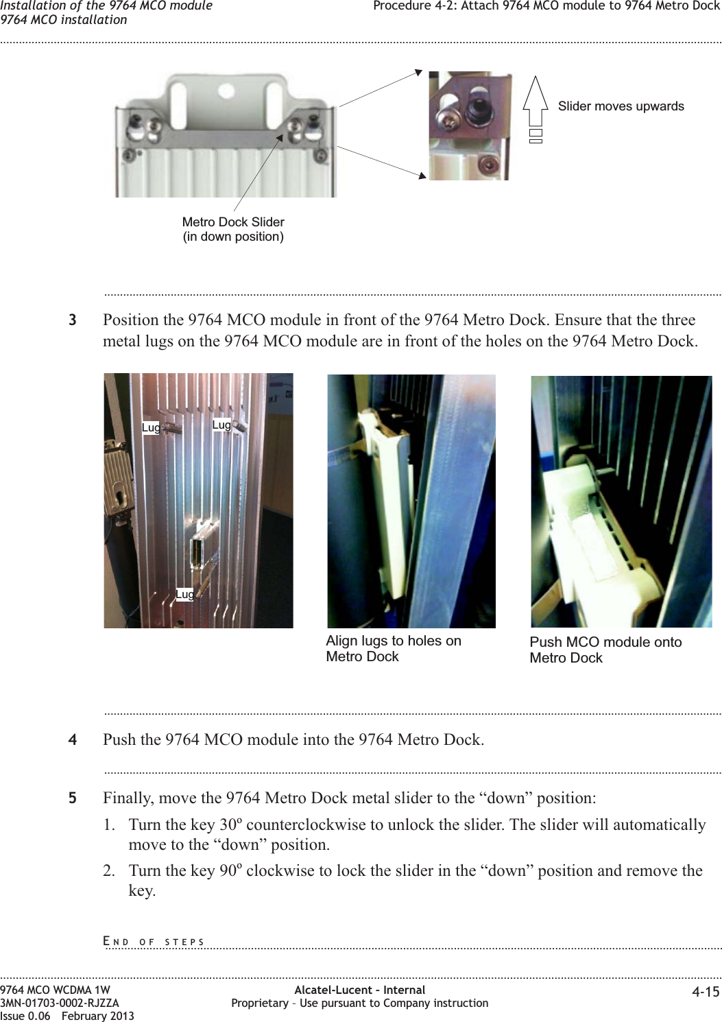 ...................................................................................................................................................................................................3Position the 9764 MCO module in front of the 9764 Metro Dock. Ensure that the threemetal lugs on the 9764 MCO module are in front of the holes on the 9764 Metro Dock....................................................................................................................................................................................................4Push the 9764 MCO module into the 9764 Metro Dock....................................................................................................................................................................................................5Finally, move the 9764 Metro Dock metal slider to the “down” position:1. Turn the key 30ocounterclockwise to unlock the slider. The slider will automaticallymove to the “down” position.2. Turn the key 90oclockwise to lock the slider in the “down” position and remove thekey.Slider moves upwardsMetro Dock Slider(in down position)Lug LugLugAlign lugs to holes onMetro DockPush MCO module ontoMetro DockInstallation of the 9764 MCO module9764 MCO installationProcedure 4-2: Attach 9764 MCO module to 9764 Metro Dock........................................................................................................................................................................................................................................................................................................................................................................................................................................................................9764 MCO WCDMA 1W3MN-01703-0002-RJZZAIssue 0.06 February 2013Alcatel-Lucent – InternalProprietary – Use pursuant to Company instruction 4-15DRAFTDRAFTEND OF STEPS...................................................................................................................................................................................................