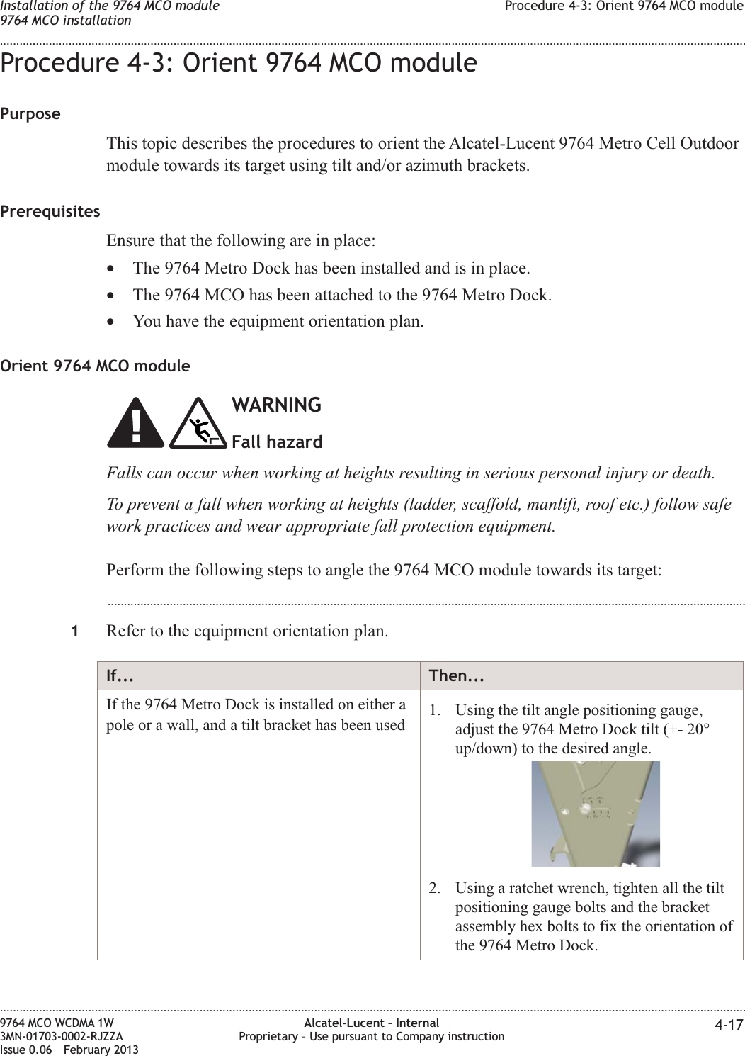 Procedure 4-3: Orient 9764 MCO modulePurposeThis topic describes the procedures to orient the Alcatel-Lucent 9764 Metro Cell Outdoormodule towards its target using tilt and/or azimuth brackets.PrerequisitesEnsure that the following are in place:•The 9764 Metro Dock has been installed and is in place.•The 9764 MCO has been attached to the 9764 Metro Dock.•You have the equipment orientation plan.Orient 9764 MCO moduleWARNINGFall hazardFalls can occur when working at heights resulting in serious personal injury or death.To prevent a fall when working at heights (ladder, scaffold, manlift, roof etc.) follow safework practices and wear appropriate fall protection equipment.Perform the following steps to angle the 9764 MCO module towards its target:...................................................................................................................................................................................................1Refer to the equipment orientation plan.If... Then...If the 9764 Metro Dock is installed on either apole or a wall, and a tilt bracket has been used 1. Using the tilt angle positioning gauge,adjust the 9764 Metro Dock tilt (+- 20°up/down) to the desired angle.2. Using a ratchet wrench, tighten all the tiltpositioning gauge bolts and the bracketassembly hex bolts to fix the orientation ofthe 9764 Metro Dock.Installation of the 9764 MCO module9764 MCO installationProcedure 4-3: Orient 9764 MCO module........................................................................................................................................................................................................................................................................................................................................................................................................................................................................9764 MCO WCDMA 1W3MN-01703-0002-RJZZAIssue 0.06 February 2013Alcatel-Lucent – InternalProprietary – Use pursuant to Company instruction 4-17DRAFTDRAFT