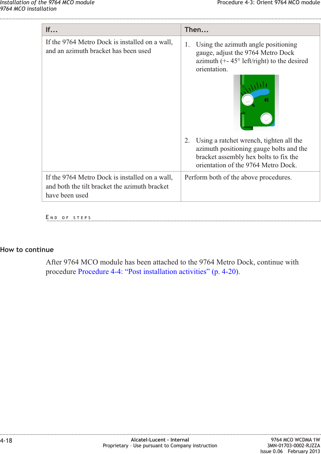 If... Then...If the 9764 Metro Dock is installed on a wall,and an azimuth bracket has been used 1. Using the azimuth angle positioninggauge, adjust the 9764 Metro Dockazimuth (+- 45° left/right) to the desiredorientation.2. Using a ratchet wrench, tighten all theazimuth positioning gauge bolts and thebracket assembly hex bolts to fix theorientation of the 9764 Metro Dock.If the 9764 Metro Dock is installed on a wall,and both the tilt bracket the azimuth brackethave been usedPerform both of the above procedures.How to continueAfter 9764 MCO module has been attached to the 9764 Metro Dock, continue withprocedure Procedure 4-4: “Post installation activities” (p. 4-20).Installation of the 9764 MCO module9764 MCO installationProcedure 4-3: Orient 9764 MCO module........................................................................................................................................................................................................................................................................................................................................................................................................................................................................4-18 Alcatel-Lucent – InternalProprietary – Use pursuant to Company instruction9764 MCO WCDMA 1W3MN-01703-0002-RJZZAIssue 0.06 February 2013DRAFTDRAFTEND OF STEPS...................................................................................................................................................................................................