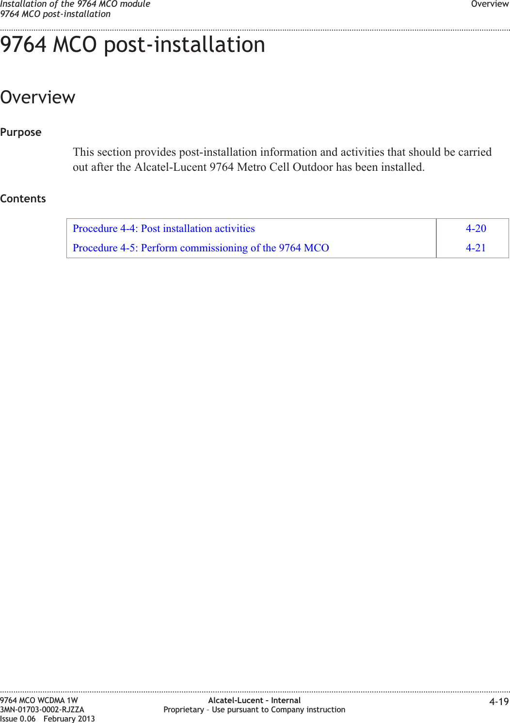9764 MCO post-installationOverviewPurposeThis section provides post-installation information and activities that should be carriedout after the Alcatel-Lucent 9764 Metro Cell Outdoor has been installed.ContentsProcedure 4-4: Post installation activities 4-20Procedure 4-5: Perform commissioning of the 9764 MCO 4-21Installation of the 9764 MCO module9764 MCO post-installationOverview........................................................................................................................................................................................................................................................................................................................................................................................................................................................................9764 MCO WCDMA 1W3MN-01703-0002-RJZZAIssue 0.06 February 2013Alcatel-Lucent – InternalProprietary – Use pursuant to Company instruction 4-19DRAFTDRAFT