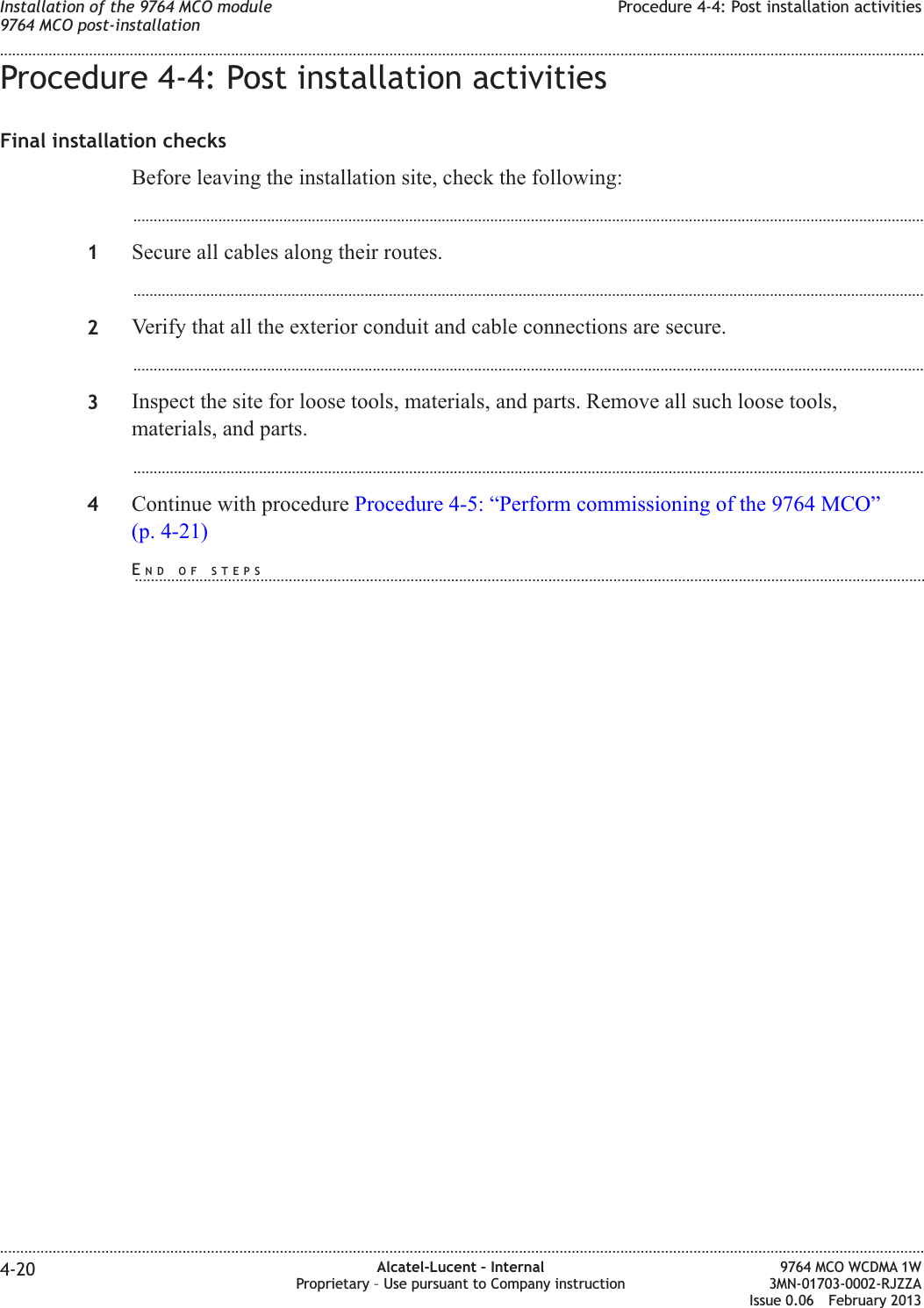 Procedure 4-4: Post installation activitiesFinal installation checksBefore leaving the installation site, check the following:...................................................................................................................................................................................................1Secure all cables along their routes....................................................................................................................................................................................................2Verify that all the exterior conduit and cable connections are secure....................................................................................................................................................................................................3Inspect the site for loose tools, materials, and parts. Remove all such loose tools,materials, and parts....................................................................................................................................................................................................4Continue with procedure Procedure 4-5: “Perform commissioning of the 9764 MCO”(p. 4-21)Installation of the 9764 MCO module9764 MCO post-installationProcedure 4-4: Post installation activities........................................................................................................................................................................................................................................................................................................................................................................................................................................................................4-20 Alcatel-Lucent – InternalProprietary – Use pursuant to Company instruction9764 MCO WCDMA 1W3MN-01703-0002-RJZZAIssue 0.06 February 2013DRAFTDRAFTEND OF STEPS...................................................................................................................................................................................................