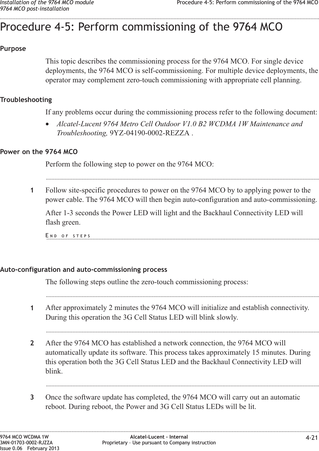 Procedure 4-5: Perform commissioning of the 9764 MCOPurposeThis topic describes the commissioning process for the 9764 MCO. For single devicedeployments, the 9764 MCO is self-commissioning. For multiple device deployments, theoperator may complement zero-touch commissioning with appropriate cell planning.TroubleshootingIf any problems occur during the commissioning process refer to the following document:•Alcatel-Lucent 9764 Metro Cell Outdoor V1.0 B2 WCDMA 1W Maintenance andTroubleshooting, 9YZ-04190-0002-REZZA .Power on the 9764 MCOPerform the following step to power on the 9764 MCO:...................................................................................................................................................................................................1Follow site-specific procedures to power on the 9764 MCO by to applying power to thepower cable. The 9764 MCO will then begin auto-configuration and auto-commissioning.After 1-3 seconds the Power LED will light and the Backhaul Connectivity LED willflash green.Auto-configuration and auto-commissioning processThe following steps outline the zero-touch commissioning process:...................................................................................................................................................................................................1After approximately 2 minutes the 9764 MCO will initialize and establish connectivity.During this operation the 3G Cell Status LED will blink slowly....................................................................................................................................................................................................2After the 9764 MCO has established a network connection, the 9764 MCO willautomatically update its software. This process takes approximately 15 minutes. Duringthis operation both the 3G Cell Status LED and the Backhaul Connectivity LED willblink....................................................................................................................................................................................................3Once the software update has completed, the 9764 MCO will carry out an automaticreboot. During reboot, the Power and 3G Cell Status LEDs will be lit.Installation of the 9764 MCO module9764 MCO post-installationProcedure 4-5: Perform commissioning of the 9764 MCO........................................................................................................................................................................................................................................................................................................................................................................................................................................................................9764 MCO WCDMA 1W3MN-01703-0002-RJZZAIssue 0.06 February 2013Alcatel-Lucent – InternalProprietary – Use pursuant to Company instruction 4-21DRAFTDRAFTEND OF STEPS...................................................................................................................................................................................................