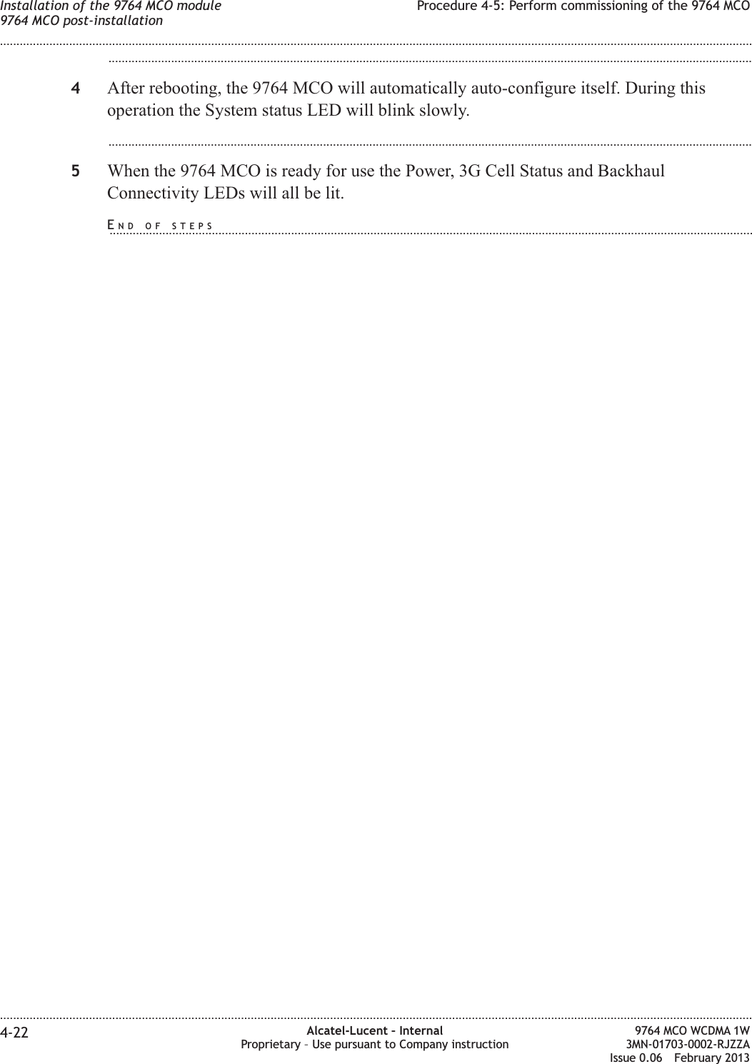 ...................................................................................................................................................................................................4After rebooting, the 9764 MCO will automatically auto-configure itself. During thisoperation the System status LED will blink slowly....................................................................................................................................................................................................5When the 9764 MCO is ready for use the Power, 3G Cell Status and BackhaulConnectivity LEDs will all be lit.Installation of the 9764 MCO module9764 MCO post-installationProcedure 4-5: Perform commissioning of the 9764 MCO........................................................................................................................................................................................................................................................................................................................................................................................................................................................................4-22 Alcatel-Lucent – InternalProprietary – Use pursuant to Company instruction9764 MCO WCDMA 1W3MN-01703-0002-RJZZAIssue 0.06 February 2013DRAFTDRAFTEND OF STEPS...................................................................................................................................................................................................