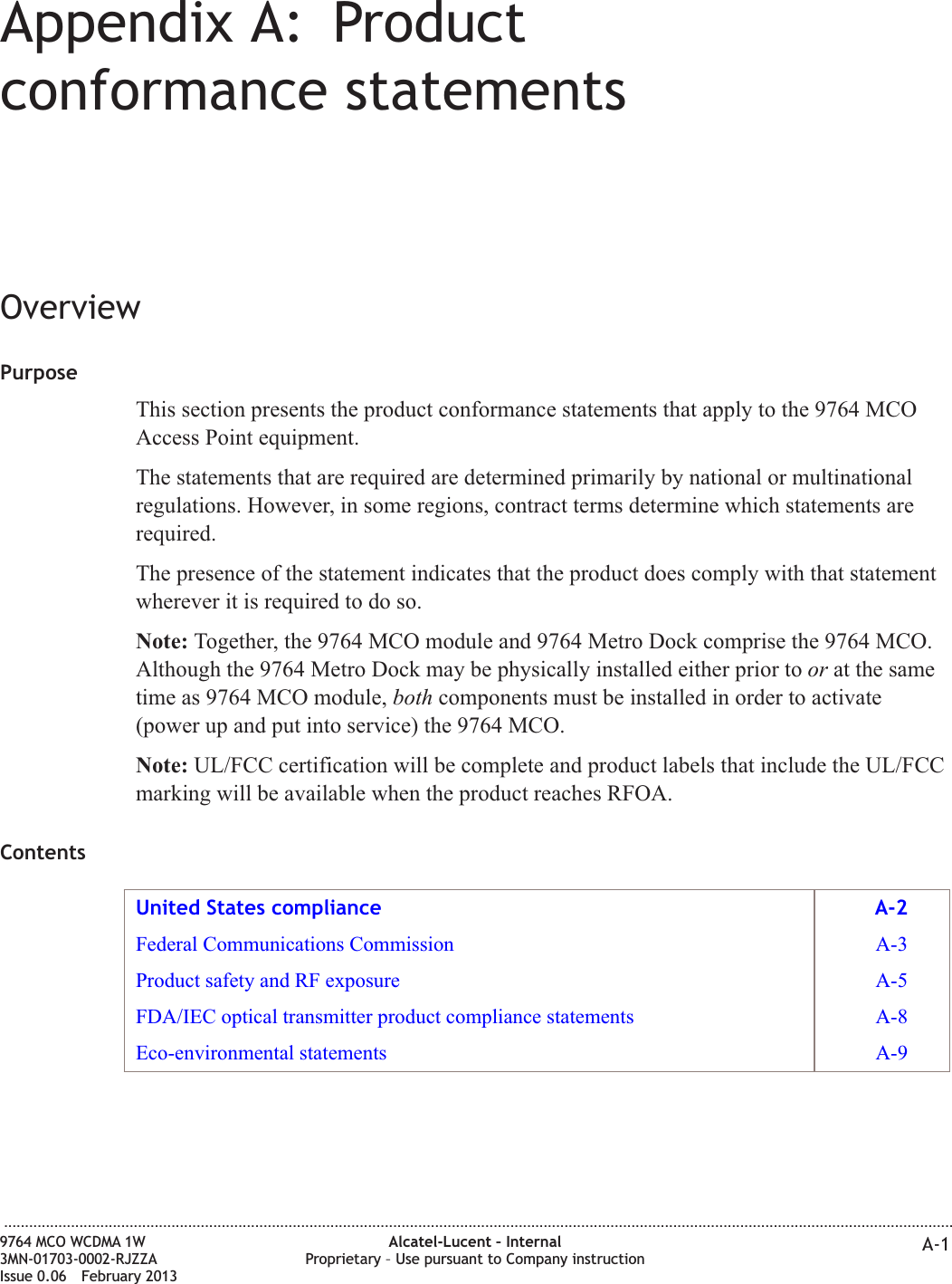 Appendix A: Productconformance statementsOverviewPurposeThis section presents the product conformance statements that apply to the 9764 MCOAccess Point equipment.The statements that are required are determined primarily by national or multinationalregulations. However, in some regions, contract terms determine which statements arerequired.The presence of the statement indicates that the product does comply with that statementwherever it is required to do so.Note: Together, the 9764 MCO module and 9764 Metro Dock comprise the 9764 MCO.Although the 9764 Metro Dock may be physically installed either prior to or at the sametime as 9764 MCO module, both components must be installed in order to activate(power up and put into service) the 9764 MCO.Note: UL/FCC certification will be complete and product labels that include the UL/FCCmarking will be available when the product reaches RFOA.ContentsUnited States compliance A-2Federal Communications Commission A-3Product safety and RF exposure A-5FDA/IEC optical transmitter product compliance statements A-8Eco-environmental statements A-9...................................................................................................................................................................................................................................9764 MCO WCDMA 1W3MN-01703-0002-RJZZAIssue 0.06 February 2013Alcatel-Lucent – InternalProprietary – Use pursuant to Company instruction A-1DRAFTDRAFT