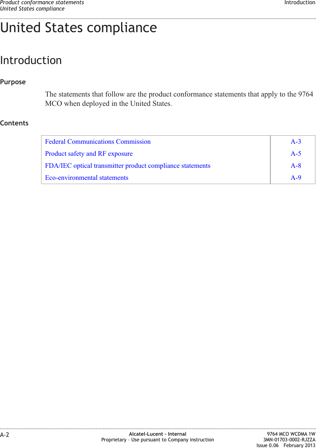 United States complianceIntroductionPurposeThe statements that follow are the product conformance statements that apply to the 9764MCO when deployed in the United States.ContentsFederal Communications Commission A-3Product safety and RF exposure A-5FDA/IEC optical transmitter product compliance statements A-8Eco-environmental statements A-9Product conformance statementsUnited States complianceIntroduction........................................................................................................................................................................................................................................................................................................................................................................................................................................................................A-2 Alcatel-Lucent – InternalProprietary – Use pursuant to Company instruction9764 MCO WCDMA 1W3MN-01703-0002-RJZZAIssue 0.06 February 2013DRAFTDRAFT