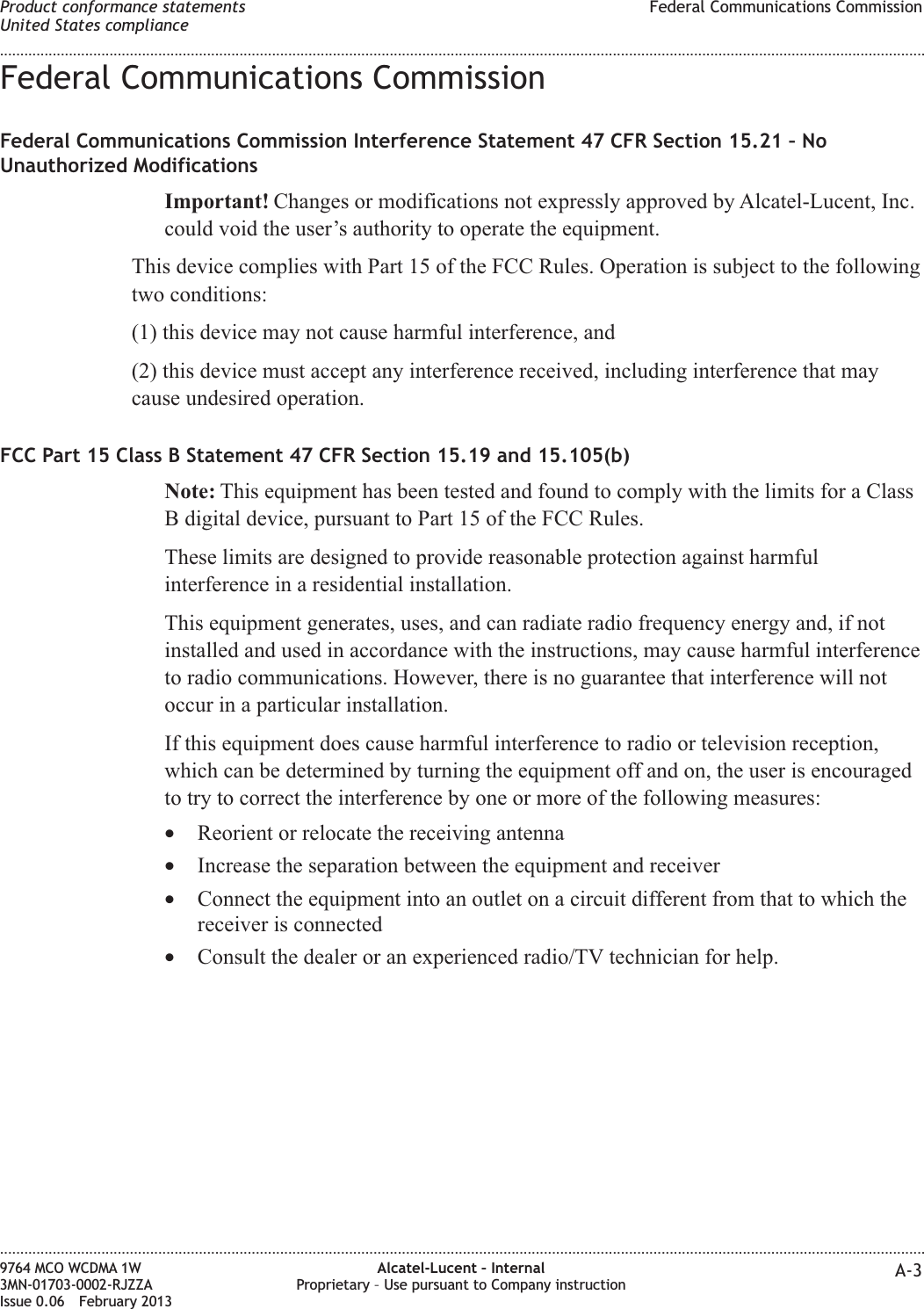 Federal Communications CommissionFederal Communications Commission Interference Statement 47 CFR Section 15.21 – NoUnauthorized ModificationsImportant! Changes or modifications not expressly approved by Alcatel-Lucent, Inc.could void the user’s authority to operate the equipment.This device complies with Part 15 of the FCC Rules. Operation is subject to the followingtwo conditions:(1) this device may not cause harmful interference, and(2) this device must accept any interference received, including interference that maycause undesired operation.FCC Part 15 Class B Statement 47 CFR Section 15.19 and 15.105(b)Note: This equipment has been tested and found to comply with the limits for a ClassB digital device, pursuant to Part 15 of the FCC Rules.These limits are designed to provide reasonable protection against harmfulinterference in a residential installation.This equipment generates, uses, and can radiate radio frequency energy and, if notinstalled and used in accordance with the instructions, may cause harmful interferenceto radio communications. However, there is no guarantee that interference will notoccur in a particular installation.If this equipment does cause harmful interference to radio or television reception,which can be determined by turning the equipment off and on, the user is encouragedto try to correct the interference by one or more of the following measures:•Reorient or relocate the receiving antenna•Increase the separation between the equipment and receiver•Connect the equipment into an outlet on a circuit different from that to which thereceiver is connected•Consult the dealer or an experienced radio/TV technician for help.Product conformance statementsUnited States complianceFederal Communications Commission........................................................................................................................................................................................................................................................................................................................................................................................................................................................................9764 MCO WCDMA 1W3MN-01703-0002-RJZZAIssue 0.06 February 2013Alcatel-Lucent – InternalProprietary – Use pursuant to Company instruction A-3DRAFTDRAFT
