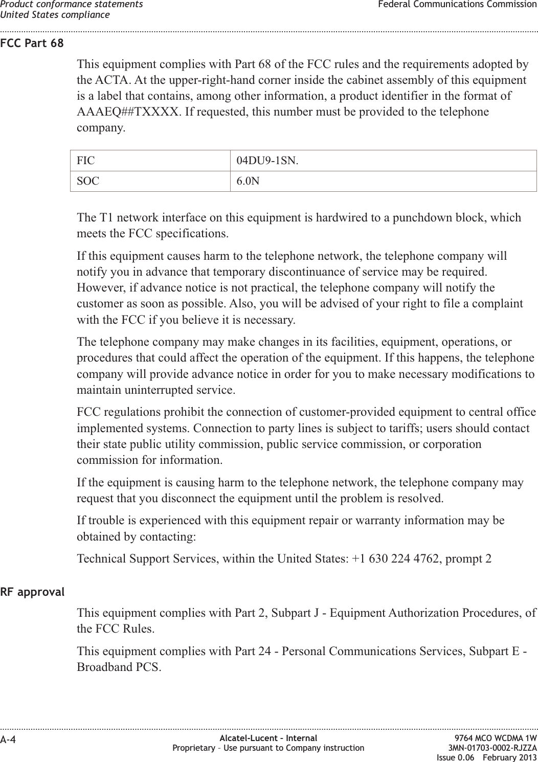 FCC Part 68This equipment complies with Part 68 of the FCC rules and the requirements adopted bythe ACTA. At the upper-right-hand corner inside the cabinet assembly of this equipmentis a label that contains, among other information, a product identifier in the format ofAAAEQ##TXXXX. If requested, this number must be provided to the telephonecompany.FIC 04DU9-1SN.SOC 6.0NThe T1 network interface on this equipment is hardwired to a punchdown block, whichmeets the FCC specifications.If this equipment causes harm to the telephone network, the telephone company willnotify you in advance that temporary discontinuance of service may be required.However, if advance notice is not practical, the telephone company will notify thecustomer as soon as possible. Also, you will be advised of your right to file a complaintwith the FCC if you believe it is necessary.The telephone company may make changes in its facilities, equipment, operations, orprocedures that could affect the operation of the equipment. If this happens, the telephonecompany will provide advance notice in order for you to make necessary modifications tomaintain uninterrupted service.FCC regulations prohibit the connection of customer-provided equipment to central officeimplemented systems. Connection to party lines is subject to tariffs; users should contacttheir state public utility commission, public service commission, or corporationcommission for information.If the equipment is causing harm to the telephone network, the telephone company mayrequest that you disconnect the equipment until the problem is resolved.If trouble is experienced with this equipment repair or warranty information may beobtained by contacting:Technical Support Services, within the United States: +1 630 224 4762, prompt 2RF approvalThis equipment complies with Part 2, Subpart J - Equipment Authorization Procedures, ofthe FCC Rules.This equipment complies with Part 24 - Personal Communications Services, Subpart E -Broadband PCS.Product conformance statementsUnited States complianceFederal Communications Commission........................................................................................................................................................................................................................................................................................................................................................................................................................................................................A-4 Alcatel-Lucent – InternalProprietary – Use pursuant to Company instruction9764 MCO WCDMA 1W3MN-01703-0002-RJZZAIssue 0.06 February 2013DRAFTDRAFT