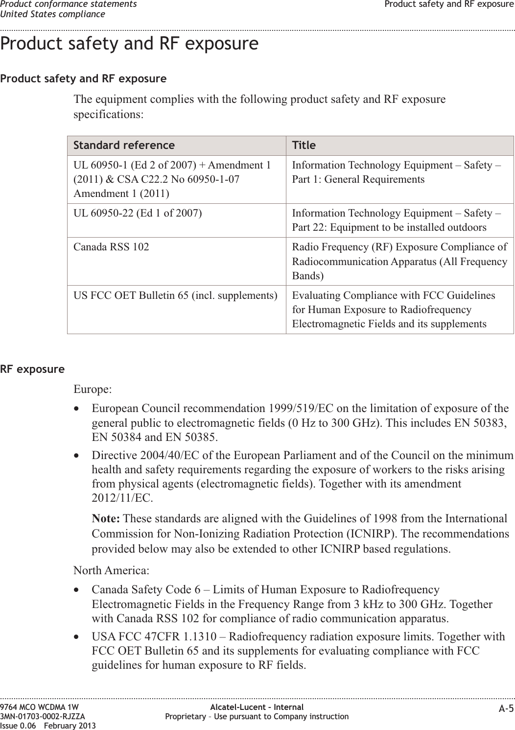 Product safety and RF exposureProduct safety and RF exposureThe equipment complies with the following product safety and RF exposurespecifications:Standard reference TitleUL 60950-1 (Ed 2 of 2007) + Amendment 1(2011) &amp; CSA C22.2 No 60950-1-07Amendment 1 (2011)Information Technology Equipment – Safety –Part 1: General RequirementsUL 60950-22 (Ed 1 of 2007) Information Technology Equipment – Safety –Part 22: Equipment to be installed outdoorsCanada RSS 102 Radio Frequency (RF) Exposure Compliance ofRadiocommunication Apparatus (All FrequencyBands)US FCC OET Bulletin 65 (incl. supplements) Evaluating Compliance with FCC Guidelinesfor Human Exposure to RadiofrequencyElectromagnetic Fields and its supplementsRF exposureEurope:•European Council recommendation 1999/519/EC on the limitation of exposure of thegeneral public to electromagnetic fields (0 Hz to 300 GHz). This includes EN 50383,EN 50384 and EN 50385.•Directive 2004/40/EC of the European Parliament and of the Council on the minimumhealth and safety requirements regarding the exposure of workers to the risks arisingfrom physical agents (electromagnetic fields). Together with its amendment2012/11/EC.Note: These standards are aligned with the Guidelines of 1998 from the InternationalCommission for Non-Ionizing Radiation Protection (ICNIRP). The recommendationsprovided below may also be extended to other ICNIRP based regulations.North America:•Canada Safety Code 6 – Limits of Human Exposure to RadiofrequencyElectromagnetic Fields in the Frequency Range from 3 kHz to 300 GHz. Togetherwith Canada RSS 102 for compliance of radio communication apparatus.•USA FCC 47CFR 1.1310 – Radiofrequency radiation exposure limits. Together withFCC OET Bulletin 65 and its supplements for evaluating compliance with FCCguidelines for human exposure to RF fields.Product conformance statementsUnited States complianceProduct safety and RF exposure........................................................................................................................................................................................................................................................................................................................................................................................................................................................................9764 MCO WCDMA 1W3MN-01703-0002-RJZZAIssue 0.06 February 2013Alcatel-Lucent – InternalProprietary – Use pursuant to Company instruction A-5DRAFTDRAFT