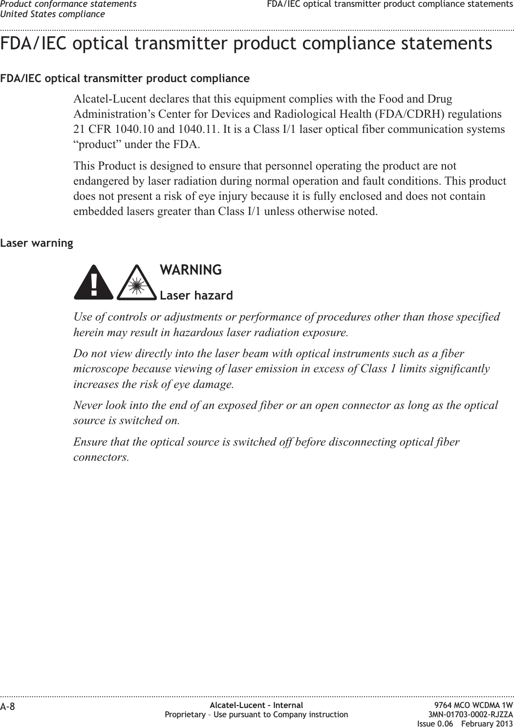 FDA/IEC optical transmitter product compliance statementsFDA/IEC optical transmitter product complianceAlcatel-Lucent declares that this equipment complies with the Food and DrugAdministration’s Center for Devices and Radiological Health (FDA/CDRH) regulations21 CFR 1040.10 and 1040.11. It is a Class I/1 laser optical fiber communication systems“product” under the FDA.This Product is designed to ensure that personnel operating the product are notendangered by laser radiation during normal operation and fault conditions. This productdoes not present a risk of eye injury because it is fully enclosed and does not containembedded lasers greater than Class I/1 unless otherwise noted.Laser warningWARNINGLaser hazardUse of controls or adjustments or performance of procedures other than those specifiedherein may result in hazardous laser radiation exposure.Do not view directly into the laser beam with optical instruments such as a fibermicroscope because viewing of laser emission in excess of Class 1 limits significantlyincreases the risk of eye damage.Never look into the end of an exposed fiber or an open connector as long as the opticalsource is switched on.Ensure that the optical source is switched off before disconnecting optical fiberconnectors.Product conformance statementsUnited States complianceFDA/IEC optical transmitter product compliance statements........................................................................................................................................................................................................................................................................................................................................................................................................................................................................A-8 Alcatel-Lucent – InternalProprietary – Use pursuant to Company instruction9764 MCO WCDMA 1W3MN-01703-0002-RJZZAIssue 0.06 February 2013DRAFTDRAFT