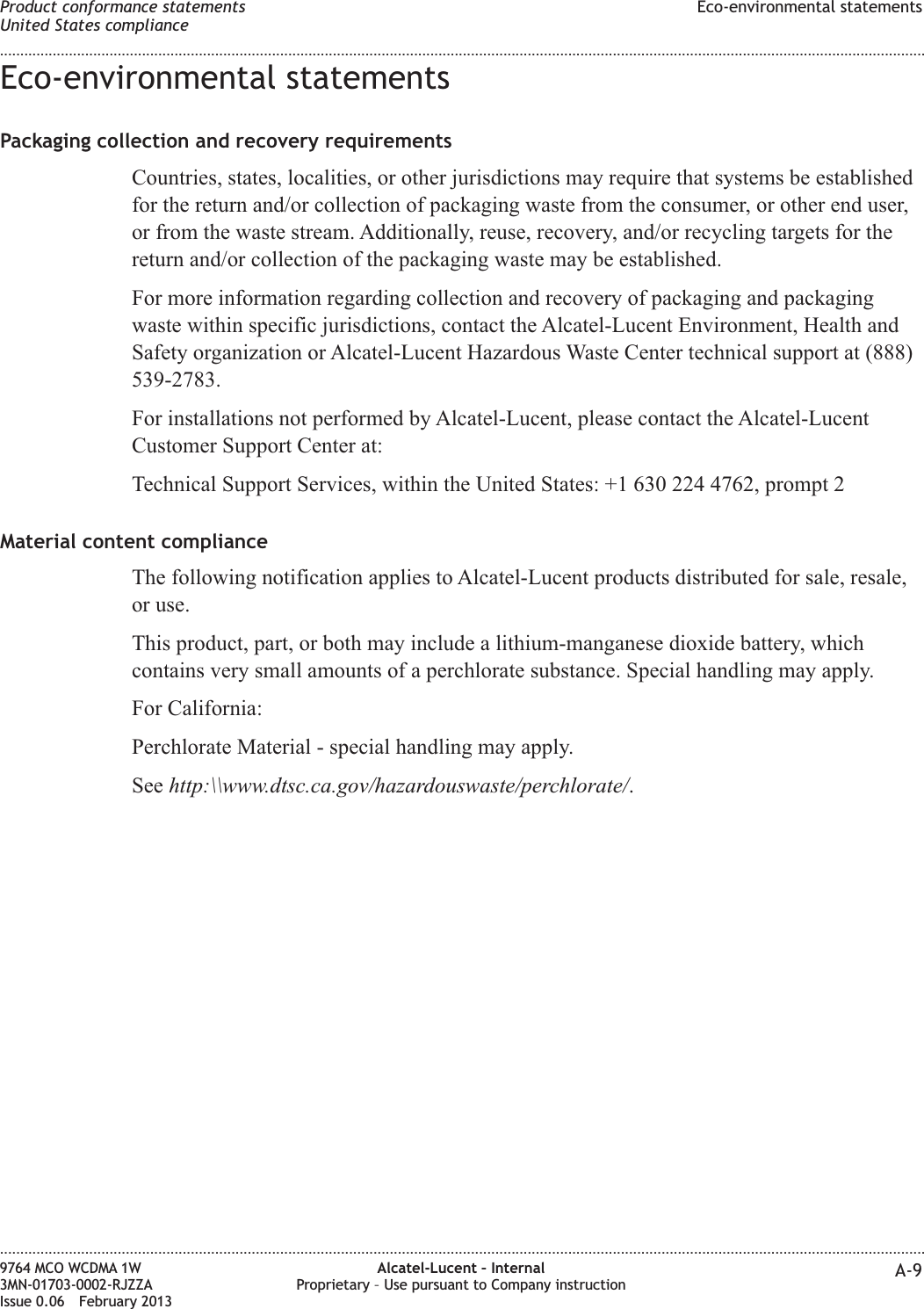 Eco-environmental statementsPackaging collection and recovery requirementsCountries, states, localities, or other jurisdictions may require that systems be establishedfor the return and/or collection of packaging waste from the consumer, or other end user,or from the waste stream. Additionally, reuse, recovery, and/or recycling targets for thereturn and/or collection of the packaging waste may be established.For more information regarding collection and recovery of packaging and packagingwaste within specific jurisdictions, contact the Alcatel-Lucent Environment, Health andSafety organization or Alcatel-Lucent Hazardous Waste Center technical support at (888)539-2783.For installations not performed by Alcatel-Lucent, please contact the Alcatel-LucentCustomer Support Center at:Technical Support Services, within the United States: +1 630 224 4762, prompt 2Material content complianceThe following notification applies to Alcatel-Lucent products distributed for sale, resale,or use.This product, part, or both may include a lithium-manganese dioxide battery, whichcontains very small amounts of a perchlorate substance. Special handling may apply.For California:Perchlorate Material - special handling may apply.See http:\\www.dtsc.ca.gov/hazardouswaste/perchlorate/.Product conformance statementsUnited States complianceEco-environmental statements........................................................................................................................................................................................................................................................................................................................................................................................................................................................................9764 MCO WCDMA 1W3MN-01703-0002-RJZZAIssue 0.06 February 2013Alcatel-Lucent – InternalProprietary – Use pursuant to Company instruction A-9DRAFTDRAFT