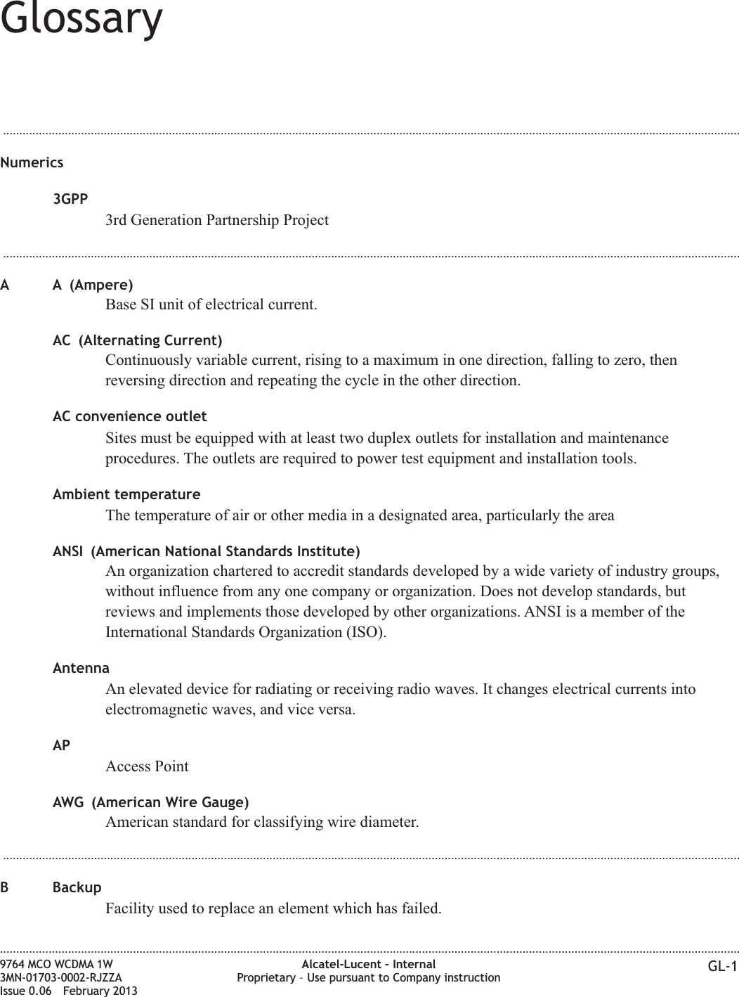 Glossary...................................................................................................................................................................................................................................Numerics3GPP3rd Generation Partnership Project...................................................................................................................................................................................................................................A A (Ampere)Base SI unit of electrical current.AC (Alternating Current)Continuously variable current, rising to a maximum in one direction, falling to zero, thenreversing direction and repeating the cycle in the other direction.AC convenience outletSites must be equipped with at least two duplex outlets for installation and maintenanceprocedures. The outlets are required to power test equipment and installation tools.Ambient temperatureThe temperature of air or other media in a designated area, particularly the areaANSI (American National Standards Institute)An organization chartered to accredit standards developed by a wide variety of industry groups,without influence from any one company or organization. Does not develop standards, butreviews and implements those developed by other organizations. ANSI is a member of theInternational Standards Organization (ISO).AntennaAn elevated device for radiating or receiving radio waves. It changes electrical currents intoelectromagnetic waves, and vice versa.APAccess PointAWG (American Wire Gauge)American standard for classifying wire diameter....................................................................................................................................................................................................................................B BackupFacility used to replace an element which has failed.....................................................................................................................................................................................................................................9764 MCO WCDMA 1W3MN-01703-0002-RJZZAIssue 0.06 February 2013Alcatel-Lucent – InternalProprietary – Use pursuant to Company instruction GL-1DRAFTDRAFT