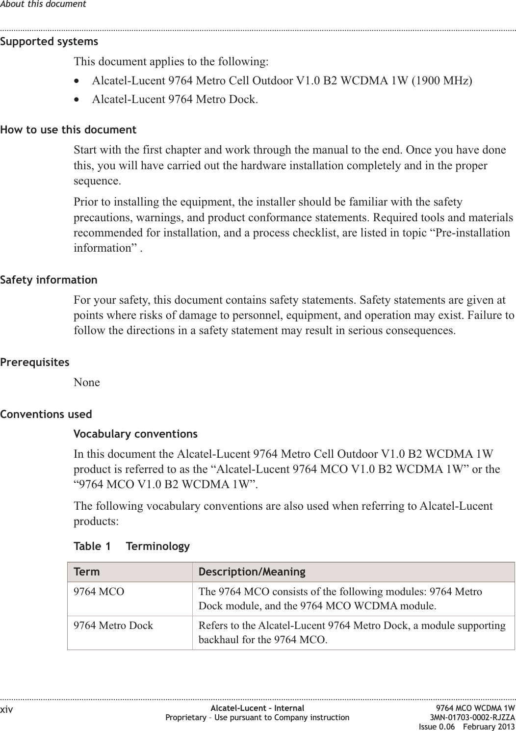 Supported systemsThis document applies to the following:•Alcatel-Lucent 9764 Metro Cell Outdoor V1.0 B2 WCDMA 1W (1900 MHz)•Alcatel-Lucent 9764 Metro Dock.How to use this documentStart with the first chapter and work through the manual to the end. Once you have donethis, you will have carried out the hardware installation completely and in the propersequence.Prior to installing the equipment, the installer should be familiar with the safetyprecautions, warnings, and product conformance statements. Required tools and materialsrecommended for installation, and a process checklist, are listed in topic “Pre-installationinformation” .Safety informationFor your safety, this document contains safety statements. Safety statements are given atpoints where risks of damage to personnel, equipment, and operation may exist. Failure tofollow the directions in a safety statement may result in serious consequences.PrerequisitesNoneConventions usedVocabulary conventionsIn this document the Alcatel-Lucent 9764 Metro Cell Outdoor V1.0 B2 WCDMA 1Wproduct is referred to as the “Alcatel-Lucent 9764 MCO V1.0 B2 WCDMA 1W” or the“9764 MCO V1.0 B2 WCDMA 1W”.The following vocabulary conventions are also used when referring to Alcatel-Lucentproducts:Table 1 TerminologyTerm Description/Meaning9764 MCO The 9764 MCO consists of the following modules: 9764 MetroDock module, and the 9764 MCO WCDMA module.9764 Metro Dock Refers to the Alcatel-Lucent 9764 Metro Dock, a module supportingbackhaul for the 9764 MCO.About this document........................................................................................................................................................................................................................................................................................................................................................................................................................................................................xiv Alcatel-Lucent – InternalProprietary – Use pursuant to Company instruction9764 MCO WCDMA 1W3MN-01703-0002-RJZZAIssue 0.06 February 2013DRAFTDRAFT