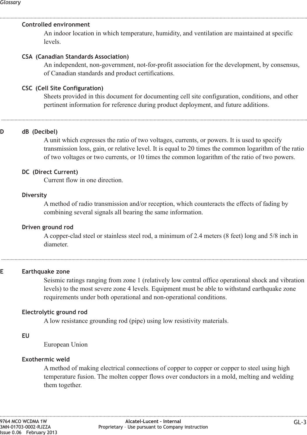 Controlled environmentAn indoor location in which temperature, humidity, and ventilation are maintained at specificlevels.CSA (Canadian Standards Association)An independent, non-government, not-for-profit association for the development, by consensus,of Canadian standards and product certifications.CSC (Cell Site Configuration)Sheets provided in this document for documenting cell site configuration, conditions, and otherpertinent information for reference during product deployment, and future additions....................................................................................................................................................................................................................................D dB (Decibel)A unit which expresses the ratio of two voltages, currents, or powers. It is used to specifytransmission loss, gain, or relative level. It is equal to 20 times the common logarithm of the ratioof two voltages or two currents, or 10 times the common logarithm of the ratio of two powers.DC (Direct Current)Current flow in one direction.DiversityA method of radio transmission and/or reception, which counteracts the effects of fading bycombining several signals all bearing the same information.Driven ground rodA copper-clad steel or stainless steel rod, a minimum of 2.4 meters (8 feet) long and 5/8 inch indiameter....................................................................................................................................................................................................................................E Earthquake zoneSeismic ratings ranging from zone 1 (relatively low central office operational shock and vibrationlevels) to the most severe zone 4 levels. Equipment must be able to withstand earthquake zonerequirements under both operational and non-operational conditions.Electrolytic ground rodA low resistance grounding rod (pipe) using low resistivity materials.EUEuropean UnionExothermic weldA method of making electrical connections of copper to copper or copper to steel using hightemperature fusion. The molten copper flows over conductors in a mold, melting and weldingthem together.Glossary........................................................................................................................................................................................................................................................................................................................................................................................................................................................................9764 MCO WCDMA 1W3MN-01703-0002-RJZZAIssue 0.06 February 2013Alcatel-Lucent – InternalProprietary – Use pursuant to Company instruction GL-3DRAFTDRAFT
