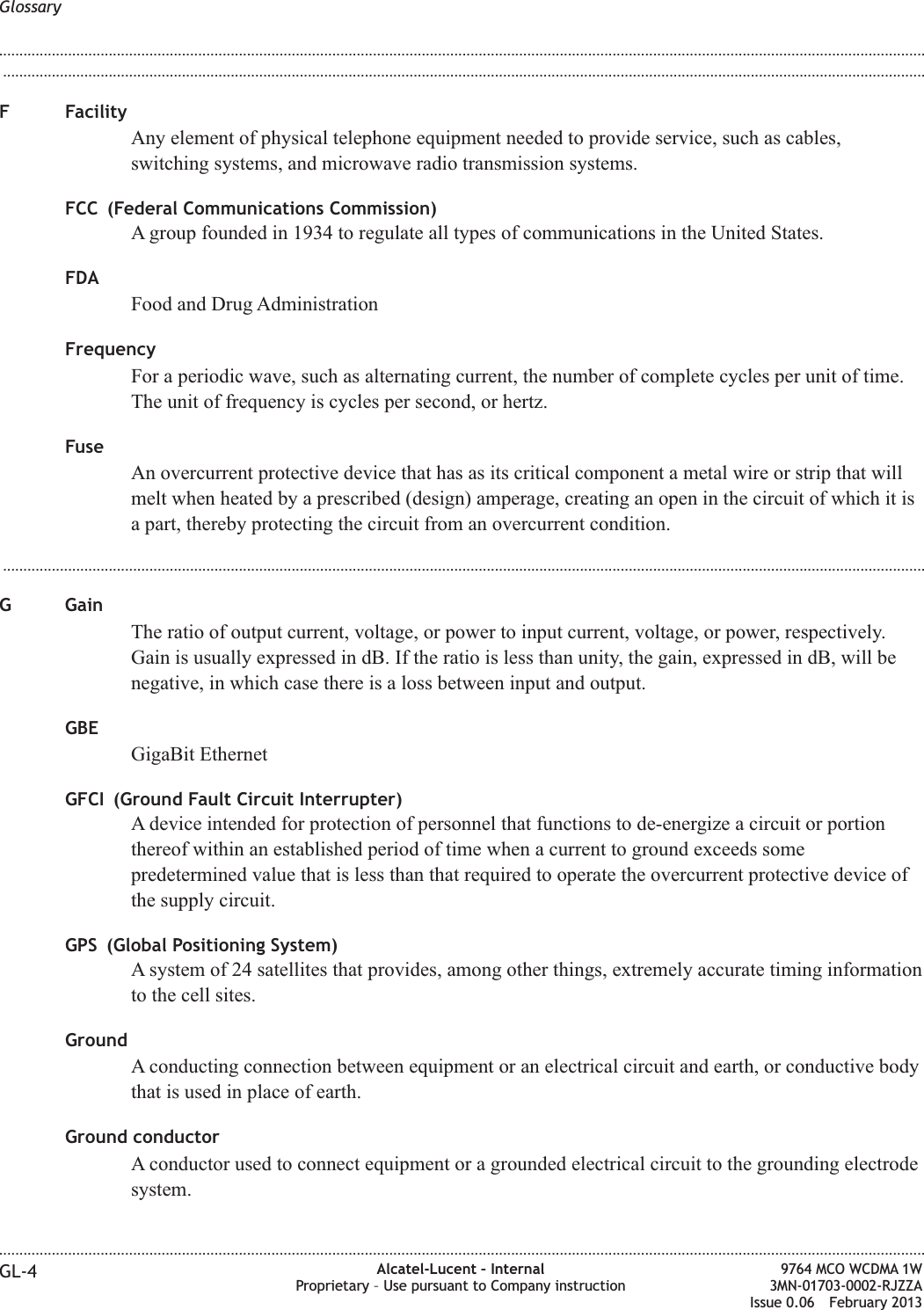 ...................................................................................................................................................................................................................................F FacilityAny element of physical telephone equipment needed to provide service, such as cables,switching systems, and microwave radio transmission systems.FCC (Federal Communications Commission)A group founded in 1934 to regulate all types of communications in the United States.FDAFood and Drug AdministrationFrequencyFor a periodic wave, such as alternating current, the number of complete cycles per unit of time.The unit of frequency is cycles per second, or hertz.FuseAn overcurrent protective device that has as its critical component a metal wire or strip that willmelt when heated by a prescribed (design) amperage, creating an open in the circuit of which it isa part, thereby protecting the circuit from an overcurrent condition....................................................................................................................................................................................................................................G GainThe ratio of output current, voltage, or power to input current, voltage, or power, respectively.Gain is usually expressed in dB. If the ratio is less than unity, the gain, expressed in dB, will benegative, in which case there is a loss between input and output.GBEGigaBit EthernetGFCI (Ground Fault Circuit Interrupter)A device intended for protection of personnel that functions to de-energize a circuit or portionthereof within an established period of time when a current to ground exceeds somepredetermined value that is less than that required to operate the overcurrent protective device ofthe supply circuit.GPS (Global Positioning System)A system of 24 satellites that provides, among other things, extremely accurate timing informationto the cell sites.GroundA conducting connection between equipment or an electrical circuit and earth, or conductive bodythat is used in place of earth.Ground conductorA conductor used to connect equipment or a grounded electrical circuit to the grounding electrodesystem.Glossary........................................................................................................................................................................................................................................................................................................................................................................................................................................................................GL-4 Alcatel-Lucent – InternalProprietary – Use pursuant to Company instruction9764 MCO WCDMA 1W3MN-01703-0002-RJZZAIssue 0.06 February 2013DRAFTDRAFT