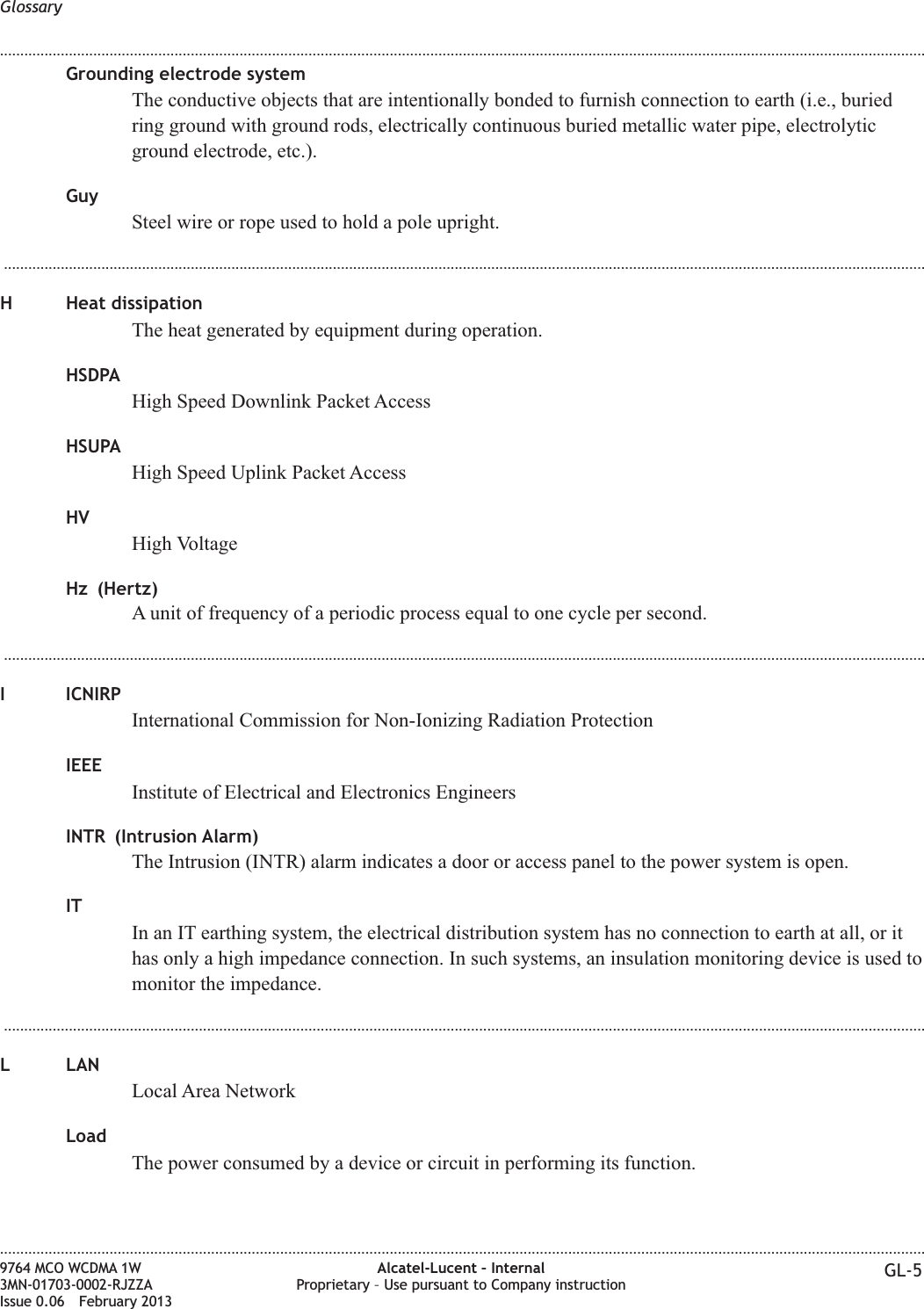 Grounding electrode systemThe conductive objects that are intentionally bonded to furnish connection to earth (i.e., buriedring ground with ground rods, electrically continuous buried metallic water pipe, electrolyticground electrode, etc.).GuySteel wire or rope used to hold a pole upright....................................................................................................................................................................................................................................H Heat dissipationThe heat generated by equipment during operation.HSDPAHigh Speed Downlink Packet AccessHSUPAHigh Speed Uplink Packet AccessHVHigh VoltageHz (Hertz)A unit of frequency of a periodic process equal to one cycle per second....................................................................................................................................................................................................................................I ICNIRPInternational Commission for Non-Ionizing Radiation ProtectionIEEEInstitute of Electrical and Electronics EngineersINTR (Intrusion Alarm)The Intrusion (INTR) alarm indicates a door or access panel to the power system is open.ITIn an IT earthing system, the electrical distribution system has no connection to earth at all, or ithas only a high impedance connection. In such systems, an insulation monitoring device is used tomonitor the impedance....................................................................................................................................................................................................................................L LANLocal Area NetworkLoadThe power consumed by a device or circuit in performing its function.Glossary........................................................................................................................................................................................................................................................................................................................................................................................................................................................................9764 MCO WCDMA 1W3MN-01703-0002-RJZZAIssue 0.06 February 2013Alcatel-Lucent – InternalProprietary – Use pursuant to Company instruction GL-5DRAFTDRAFT