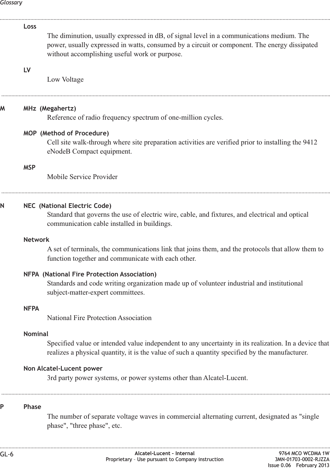 LossThe diminution, usually expressed in dB, of signal level in a communications medium. Thepower, usually expressed in watts, consumed by a circuit or component. The energy dissipatedwithout accomplishing useful work or purpose.LVLow Voltage...................................................................................................................................................................................................................................M MHz (Megahertz)Reference of radio frequency spectrum of one-million cycles.MOP (Method of Procedure)Cell site walk-through where site preparation activities are verified prior to installing the 9412eNodeB Compact equipment.MSPMobile Service Provider...................................................................................................................................................................................................................................N NEC (National Electric Code)Standard that governs the use of electric wire, cable, and fixtures, and electrical and opticalcommunication cable installed in buildings.NetworkA set of terminals, the communications link that joins them, and the protocols that allow them tofunction together and communicate with each other.NFPA (National Fire Protection Association)Standards and code writing organization made up of volunteer industrial and institutionalsubject-matter-expert committees.NFPANational Fire Protection AssociationNominalSpecified value or intended value independent to any uncertainty in its realization. In a device thatrealizes a physical quantity, it is the value of such a quantity specified by the manufacturer.Non Alcatel-Lucent power3rd party power systems, or power systems other than Alcatel-Lucent....................................................................................................................................................................................................................................P PhaseThe number of separate voltage waves in commercial alternating current, designated as &quot;singlephase&quot;, &quot;three phase&quot;, etc.Glossary........................................................................................................................................................................................................................................................................................................................................................................................................................................................................GL-6 Alcatel-Lucent – InternalProprietary – Use pursuant to Company instruction9764 MCO WCDMA 1W3MN-01703-0002-RJZZAIssue 0.06 February 2013DRAFTDRAFT