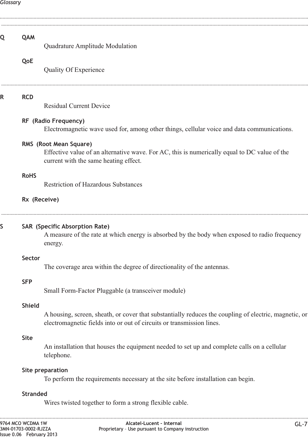 ...................................................................................................................................................................................................................................Q QAMQuadrature Amplitude ModulationQoEQuality Of Experience...................................................................................................................................................................................................................................R RCDResidual Current DeviceRF (Radio Frequency)Electromagnetic wave used for, among other things, cellular voice and data communications.RMS (Root Mean Square)Effective value of an alternative wave. For AC, this is numerically equal to DC value of thecurrent with the same heating effect.RoHSRestriction of Hazardous SubstancesRx (Receive)...................................................................................................................................................................................................................................S SAR (Specific Absorption Rate)A measure of the rate at which energy is absorbed by the body when exposed to radio frequencyenergy.SectorThe coverage area within the degree of directionality of the antennas.SFPSmall Form-Factor Pluggable (a transceiver module)ShieldA housing, screen, sheath, or cover that substantially reduces the coupling of electric, magnetic, orelectromagnetic fields into or out of circuits or transmission lines.SiteAn installation that houses the equipment needed to set up and complete calls on a cellulartelephone.Site preparationTo perform the requirements necessary at the site before installation can begin.StrandedWires twisted together to form a strong flexible cable.Glossary........................................................................................................................................................................................................................................................................................................................................................................................................................................................................9764 MCO WCDMA 1W3MN-01703-0002-RJZZAIssue 0.06 February 2013Alcatel-Lucent – InternalProprietary – Use pursuant to Company instruction GL-7DRAFTDRAFT