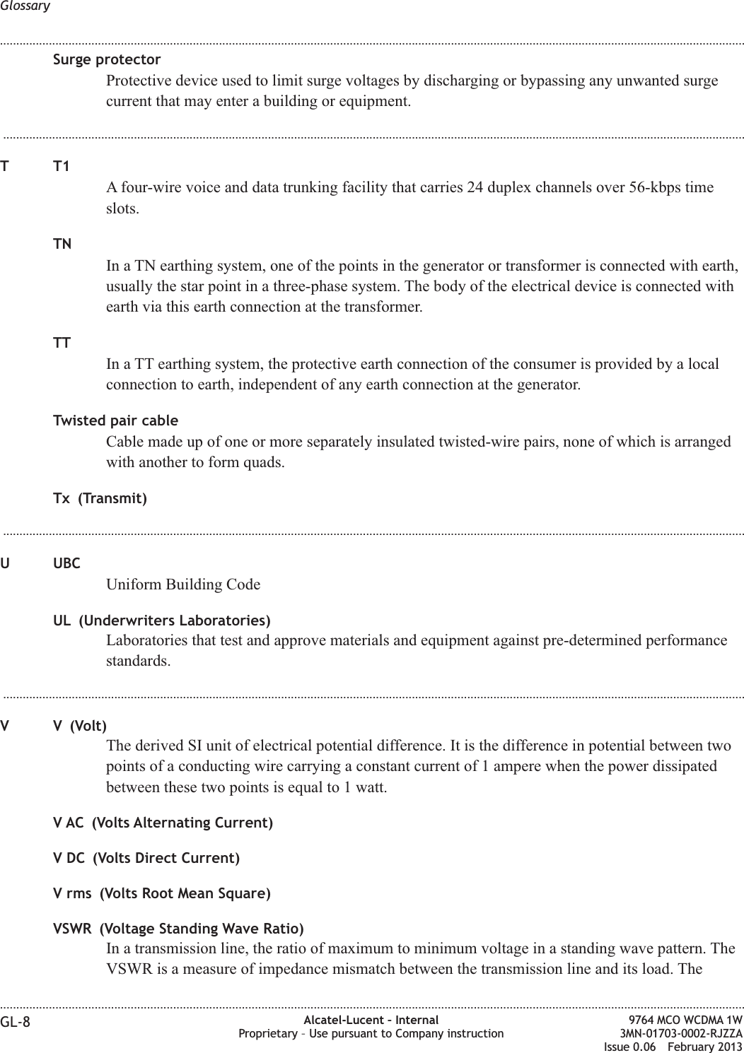 Surge protectorProtective device used to limit surge voltages by discharging or bypassing any unwanted surgecurrent that may enter a building or equipment....................................................................................................................................................................................................................................TT1A four-wire voice and data trunking facility that carries 24 duplex channels over 56-kbps timeslots.TNIn a TN earthing system, one of the points in the generator or transformer is connected with earth,usually the star point in a three-phase system. The body of the electrical device is connected withearth via this earth connection at the transformer.TTIn a TT earthing system, the protective earth connection of the consumer is provided by a localconnection to earth, independent of any earth connection at the generator.Twisted pair cableCable made up of one or more separately insulated twisted-wire pairs, none of which is arrangedwith another to form quads.Tx (Transmit)...................................................................................................................................................................................................................................U UBCUniform Building CodeUL (Underwriters Laboratories)Laboratories that test and approve materials and equipment against pre-determined performancestandards....................................................................................................................................................................................................................................V V (Volt)The derived SI unit of electrical potential difference. It is the difference in potential between twopoints of a conducting wire carrying a constant current of 1 ampere when the power dissipatedbetween these two points is equal to 1 watt.V AC (Volts Alternating Current)V DC (Volts Direct Current)V rms (Volts Root Mean Square)VSWR (Voltage Standing Wave Ratio)In a transmission line, the ratio of maximum to minimum voltage in a standing wave pattern. TheVSWR is a measure of impedance mismatch between the transmission line and its load. TheGlossary........................................................................................................................................................................................................................................................................................................................................................................................................................................................................GL-8 Alcatel-Lucent – InternalProprietary – Use pursuant to Company instruction9764 MCO WCDMA 1W3MN-01703-0002-RJZZAIssue 0.06 February 2013DRAFTDRAFT