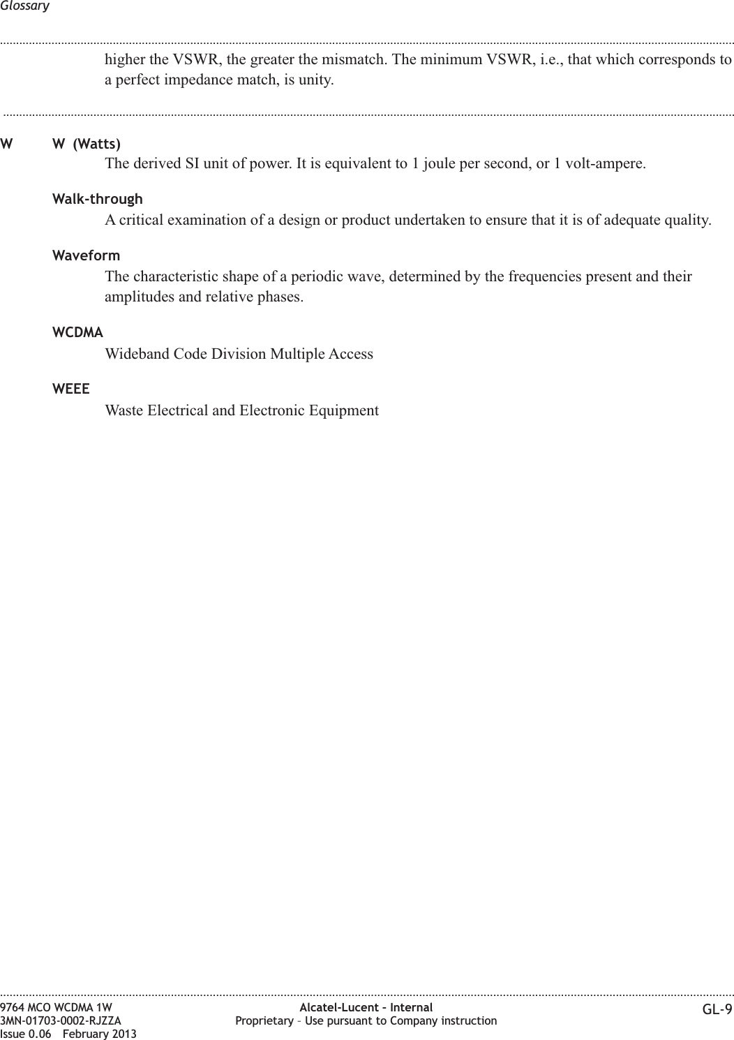 higher the VSWR, the greater the mismatch. The minimum VSWR, i.e., that which corresponds toa perfect impedance match, is unity....................................................................................................................................................................................................................................W W (Watts)The derived SI unit of power. It is equivalent to 1 joule per second, or 1 volt-ampere.Walk-throughA critical examination of a design or product undertaken to ensure that it is of adequate quality.WaveformThe characteristic shape of a periodic wave, determined by the frequencies present and theiramplitudes and relative phases.WCDMAWideband Code Division Multiple AccessWEEEWaste Electrical and Electronic EquipmentGlossary........................................................................................................................................................................................................................................................................................................................................................................................................................................................................9764 MCO WCDMA 1W3MN-01703-0002-RJZZAIssue 0.06 February 2013Alcatel-Lucent – InternalProprietary – Use pursuant to Company instruction GL-9DRAFTDRAFT