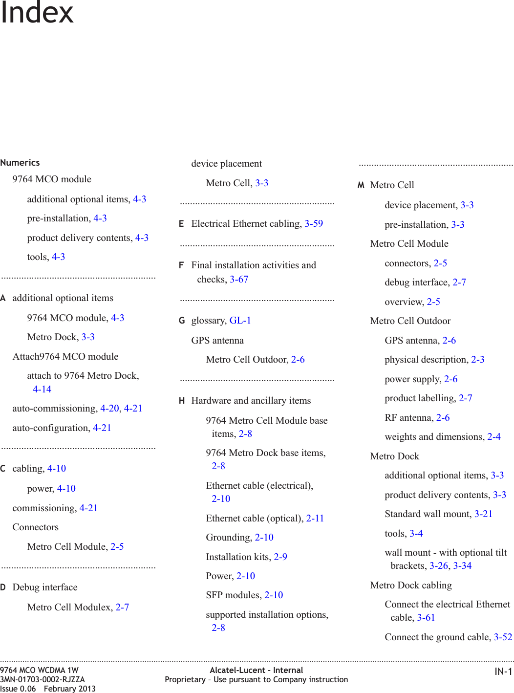 IndexNumerics9764 MCO moduleadditional optional items, 4-3pre-installation, 4-3product delivery contents, 4-3tools, 4-3.............................................................Aadditional optional items9764 MCO module, 4-3Metro Dock, 3-3Attach9764 MCO moduleattach to 9764 Metro Dock,4-14auto-commissioning, 4-20,4-21auto-configuration, 4-21.............................................................Ccabling, 4-10power, 4-10commissioning, 4-21ConnectorsMetro Cell Module, 2-5.............................................................DDebug interfaceMetro Cell Modulex, 2-7device placementMetro Cell, 3-3.............................................................EElectrical Ethernet cabling, 3-59.............................................................FFinal installation activities andchecks, 3-67.............................................................Gglossary, GL-1GPS antennaMetro Cell Outdoor, 2-6.............................................................HHardware and ancillary items9764 Metro Cell Module baseitems, 2-89764 Metro Dock base items,2-8Ethernet cable (electrical),2-10Ethernet cable (optical), 2-11Grounding, 2-10Installation kits, 2-9Power, 2-10SFP modules, 2-10supported installation options,2-8.............................................................MMetro Celldevice placement, 3-3pre-installation, 3-3Metro Cell Moduleconnectors, 2-5debug interface, 2-7overview, 2-5Metro Cell OutdoorGPS antenna, 2-6physical description, 2-3power supply, 2-6product labelling, 2-7RF antenna, 2-6weights and dimensions, 2-4Metro Dockadditional optional items, 3-3product delivery contents, 3-3Standard wall mount, 3-21tools, 3-4wall mount - with optional tiltbrackets, 3-26,3-34Metro Dock cablingConnect the electrical Ethernetcable, 3-61Connect the ground cable, 3-52....................................................................................................................................................................................................................................9764 MCO WCDMA 1W3MN-01703-0002-RJZZAIssue 0.06 February 2013Alcatel-Lucent – InternalProprietary – Use pursuant to Company instruction IN-1DRAFTDRAFT
