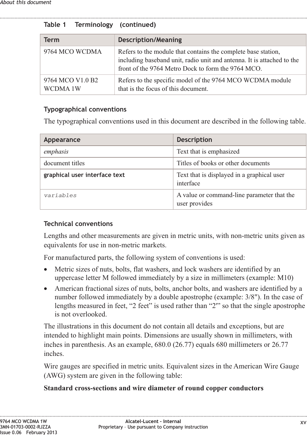 Table 1 Terminology (continued)Term Description/Meaning9764 MCO WCDMA Refers to the module that contains the complete base station,including baseband unit, radio unit and antenna. It is attached to thefront of the 9764 Metro Dock to form the 9764 MCO.9764 MCO V1.0 B2WCDMA 1WRefers to the specific model of the 9764 MCO WCDMA modulethat is the focus of this document.Typographical conventionsThe typographical conventions used in this document are described in the following table.Appearance Descriptionemphasis Text that is emphasizeddocument titles Titles of books or other documentsgraphical user interface text Text that is displayed in a graphical userinterfacevariablesA value or command-line parameter that theuser providesTechnical conventionsLengths and other measurements are given in metric units, with non-metric units given asequivalents for use in non-metric markets.For manufactured parts, the following system of conventions is used:•Metric sizes of nuts, bolts, flat washers, and lock washers are identified by anuppercase letter M followed immediately by a size in millimeters (example: M10)•American fractional sizes of nuts, bolts, anchor bolts, and washers are identified by anumber followed immediately by a double apostrophe (example: 3/8&quot;). In the case oflengths measured in feet, “2 feet” is used rather than “2&apos;” so that the single apostropheis not overlooked.The illustrations in this document do not contain all details and exceptions, but areintended to highlight main points. Dimensions are usually shown in millimeters, withinches in parenthesis. As an example, 680.0 (26.77) equals 680 millimeters or 26.77inches.Wire gauges are specified in metric units. Equivalent sizes in the American Wire Gauge(AWG) system are given in the following table:Standard cross-sections and wire diameter of round copper conductorsAbout this document........................................................................................................................................................................................................................................................................................................................................................................................................................................................................9764 MCO WCDMA 1W3MN-01703-0002-RJZZAIssue 0.06 February 2013Alcatel-Lucent – InternalProprietary – Use pursuant to Company instruction xvDRAFTDRAFT