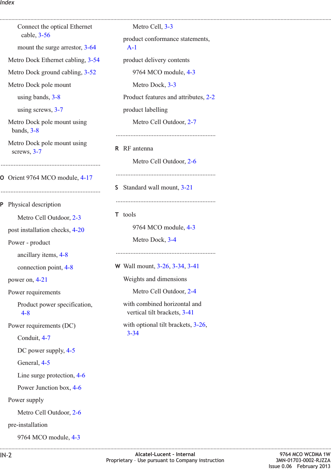 Connect the optical Ethernetcable, 3-56mount the surge arrestor, 3-64Metro Dock Ethernet cabling, 3-54Metro Dock ground cabling, 3-52Metro Dock pole mountusing bands, 3-8using screws, 3-7Metro Dock pole mount usingbands, 3-8Metro Dock pole mount usingscrews, 3-7.............................................................OOrient 9764 MCO module, 4-17.............................................................PPhysical descriptionMetro Cell Outdoor, 2-3post installation checks, 4-20Power - productancillary items, 4-8connection point, 4-8power on, 4-21Power requirementsProduct power specification,4-8Power requirements (DC)Conduit, 4-7DC power supply, 4-5General, 4-5Line surge protection, 4-6Power Junction box, 4-6Power supplyMetro Cell Outdoor, 2-6pre-installation9764 MCO module, 4-3Metro Cell, 3-3product conformance statements,A-1product delivery contents9764 MCO module, 4-3Metro Dock, 3-3Product features and attributes, 2-2product labellingMetro Cell Outdoor, 2-7.............................................................RRF antennaMetro Cell Outdoor, 2-6.............................................................SStandard wall mount, 3-21.............................................................Ttools9764 MCO module, 4-3Metro Dock, 3-4.............................................................WWall mount, 3-26,3-34,3-41Weights and dimensionsMetro Cell Outdoor, 2-4with combined horizontal andvertical tilt brackets, 3-41with optional tilt brackets, 3-26,3-34Index........................................................................................................................................................................................................................................................................................................................................................................................................................................................................IN-2 Alcatel-Lucent – InternalProprietary – Use pursuant to Company instruction9764 MCO WCDMA 1W3MN-01703-0002-RJZZAIssue 0.06 February 2013DRAFTDRAFT