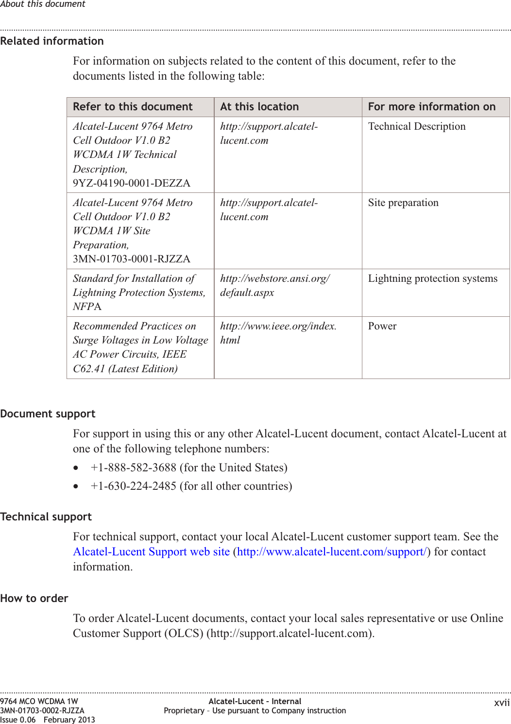 Related informationFor information on subjects related to the content of this document, refer to thedocuments listed in the following table:Refer to this document At this location For more information onAlcatel-Lucent 9764 MetroCell Outdoor V1.0 B2WCDMA 1W TechnicalDescription,9YZ-04190-0001-DEZZAhttp://support.alcatel-lucent.comTechnical DescriptionAlcatel-Lucent 9764 MetroCell Outdoor V1.0 B2WCDMA 1W SitePreparation,3MN-01703-0001-RJZZAhttp://support.alcatel-lucent.comSite preparationStandard for Installation ofLightning Protection Systems,NFPAhttp://webstore.ansi.org/default.aspxLightning protection systemsRecommended Practices onSurge Voltages in Low VoltageAC Power Circuits, IEEEC62.41 (Latest Edition)http://www.ieee.org/index.htmlPowerDocument supportFor support in using this or any other Alcatel-Lucent document, contact Alcatel-Lucent atone of the following telephone numbers:•+1-888-582-3688 (for the United States)•+1-630-224-2485 (for all other countries)Technical supportFor technical support, contact your local Alcatel-Lucent customer support team. See theAlcatel-Lucent Support web site (http://www.alcatel-lucent.com/support/) for contactinformation.How to orderTo order Alcatel-Lucent documents, contact your local sales representative or use OnlineCustomer Support (OLCS) (http://support.alcatel-lucent.com).About this document........................................................................................................................................................................................................................................................................................................................................................................................................................................................................9764 MCO WCDMA 1W3MN-01703-0002-RJZZAIssue 0.06 February 2013Alcatel-Lucent – InternalProprietary – Use pursuant to Company instruction xviiDRAFTDRAFT