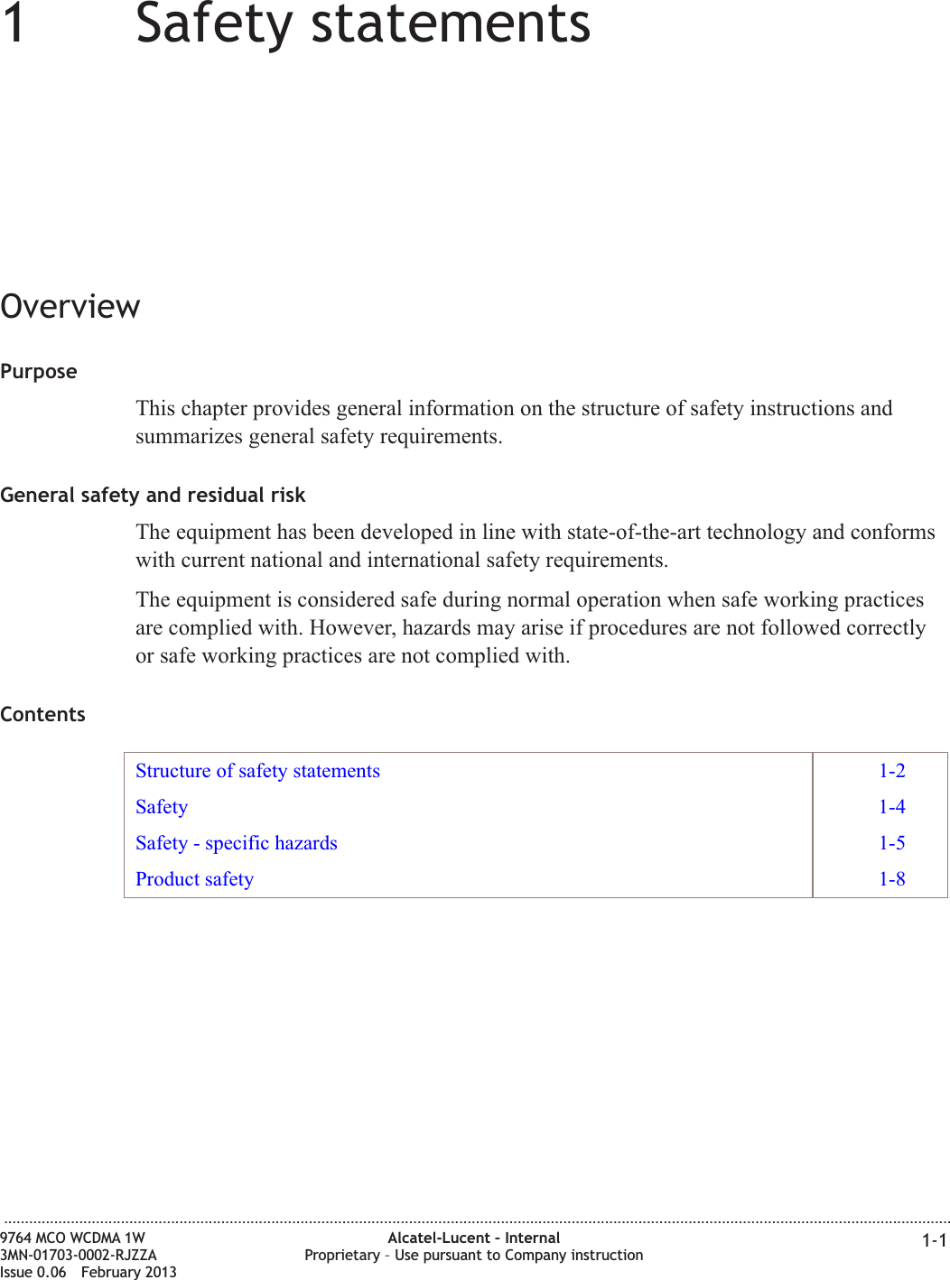 11Safety statementsOverviewPurposeThis chapter provides general information on the structure of safety instructions andsummarizes general safety requirements.General safety and residual riskThe equipment has been developed in line with state-of-the-art technology and conformswith current national and international safety requirements.The equipment is considered safe during normal operation when safe working practicesare complied with. However, hazards may arise if procedures are not followed correctlyor safe working practices are not complied with.ContentsStructure of safety statements 1-2Safety 1-4Safety - specific hazards 1-5Product safety 1-8...................................................................................................................................................................................................................................9764 MCO WCDMA 1W3MN-01703-0002-RJZZAIssue 0.06 February 2013Alcatel-Lucent – InternalProprietary – Use pursuant to Company instruction 1-1DRAFTDRAFT