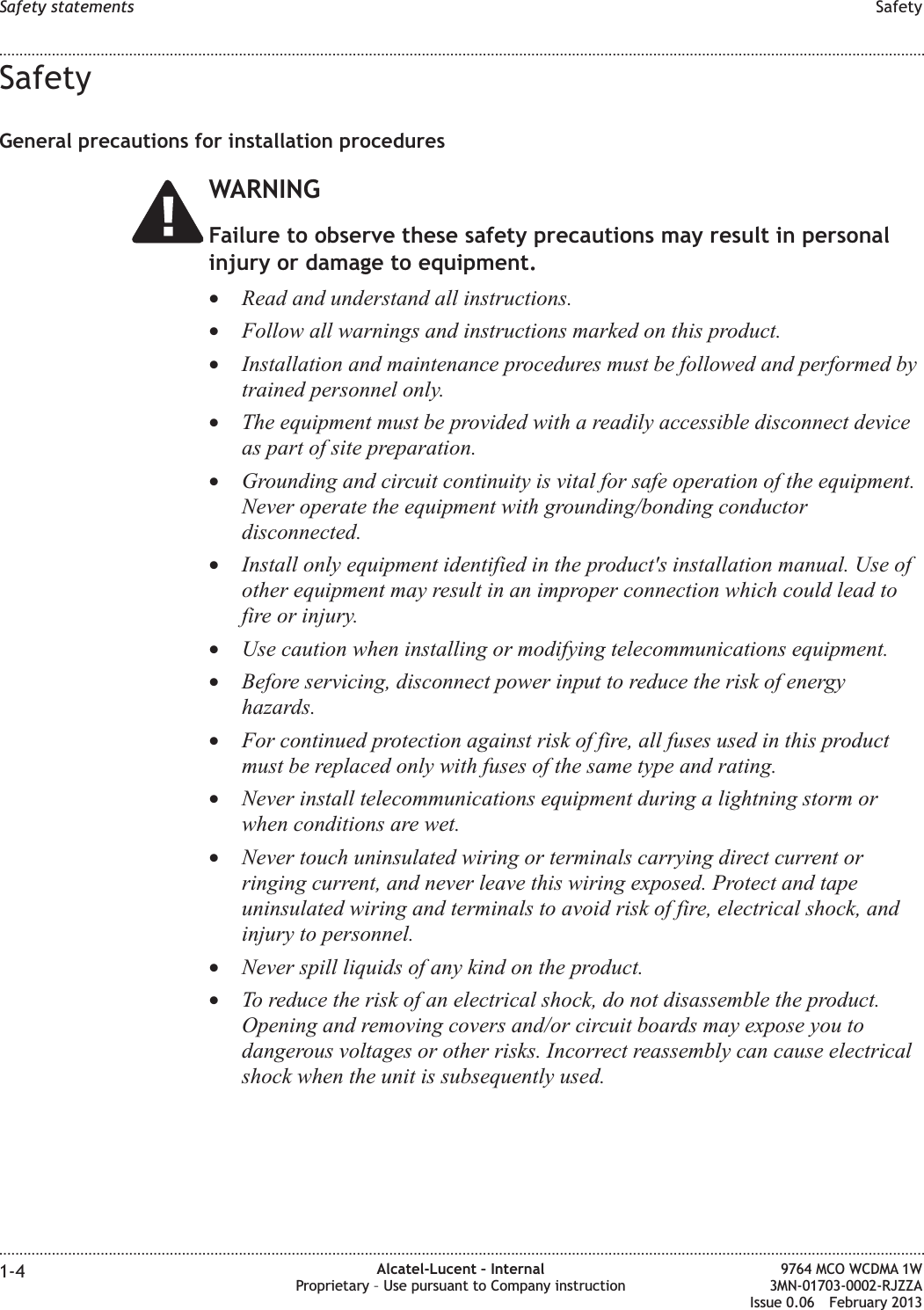 SafetyGeneral precautions for installation proceduresWARNINGFailure to observe these safety precautions may result in personalinjury or damage to equipment.•Read and understand all instructions.•Follow all warnings and instructions marked on this product.•Installation and maintenance procedures must be followed and performed bytrained personnel only.•The equipment must be provided with a readily accessible disconnect deviceas part of site preparation.•Grounding and circuit continuity is vital for safe operation of the equipment.Never operate the equipment with grounding/bonding conductordisconnected.•Install only equipment identified in the product&apos;s installation manual. Use ofother equipment may result in an improper connection which could lead tofire or injury.•Use caution when installing or modifying telecommunications equipment.•Before servicing, disconnect power input to reduce the risk of energyhazards.•For continued protection against risk of fire, all fuses used in this productmust be replaced only with fuses of the same type and rating.•Never install telecommunications equipment during a lightning storm orwhen conditions are wet.•Never touch uninsulated wiring or terminals carrying direct current orringing current, and never leave this wiring exposed. Protect and tapeuninsulated wiring and terminals to avoid risk of fire, electrical shock, andinjury to personnel.•Never spill liquids of any kind on the product.•To reduce the risk of an electrical shock, do not disassemble the product.Opening and removing covers and/or circuit boards may expose you todangerous voltages or other risks. Incorrect reassembly can cause electricalshock when the unit is subsequently used.Safety statements Safety........................................................................................................................................................................................................................................................................................................................................................................................................................................................................1-4 Alcatel-Lucent – InternalProprietary – Use pursuant to Company instruction9764 MCO WCDMA 1W3MN-01703-0002-RJZZAIssue 0.06 February 2013DRAFTDRAFT