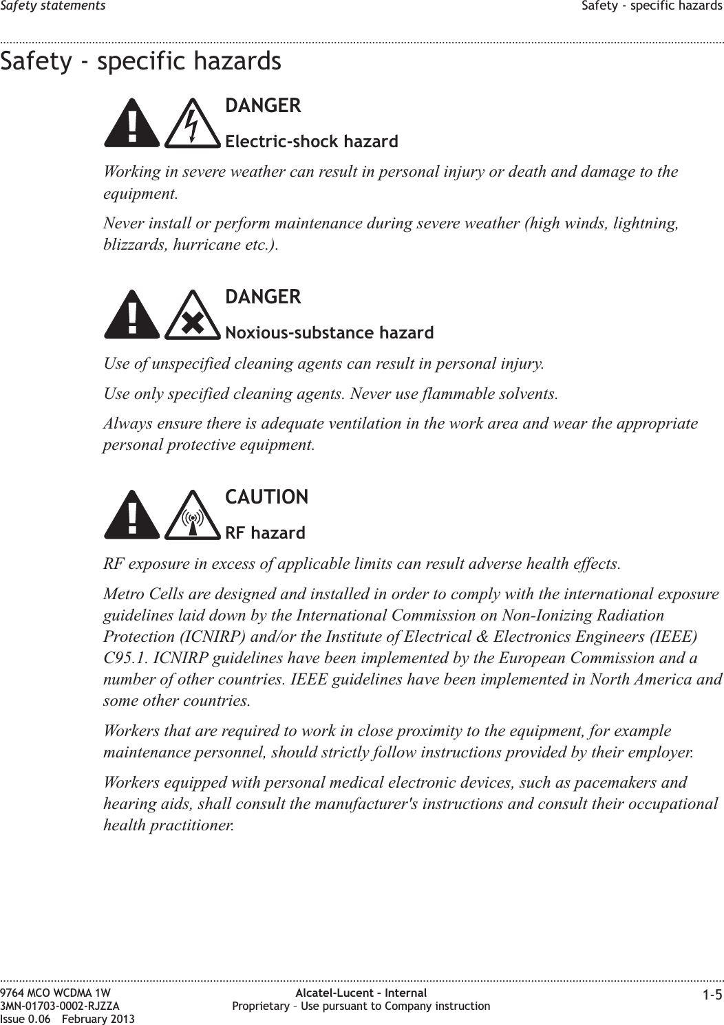 Safety - specific hazardsDANGERElectric-shock hazardWorking in severe weather can result in personal injury or death and damage to theequipment.Never install or perform maintenance during severe weather (high winds, lightning,blizzards, hurricane etc.).DANGERNoxious-substance hazardUse of unspecified cleaning agents can result in personal injury.Use only specified cleaning agents. Never use flammable solvents.Always ensure there is adequate ventilation in the work area and wear the appropriatepersonal protective equipment.CAUTIONRF hazardRF exposure in excess of applicable limits can result adverse health effects.Metro Cells are designed and installed in order to comply with the international exposureguidelines laid down by the International Commission on Non-Ionizing RadiationProtection (ICNIRP) and/or the Institute of Electrical &amp; Electronics Engineers (IEEE)C95.1. ICNIRP guidelines have been implemented by the European Commission and anumber of other countries. IEEE guidelines have been implemented in North America andsome other countries.Workers that are required to work in close proximity to the equipment, for examplemaintenance personnel, should strictly follow instructions provided by their employer.Workers equipped with personal medical electronic devices, such as pacemakers andhearing aids, shall consult the manufacturer&apos;s instructions and consult their occupationalhealth practitioner.Safety statements Safety - specific hazards........................................................................................................................................................................................................................................................................................................................................................................................................................................................................9764 MCO WCDMA 1W3MN-01703-0002-RJZZAIssue 0.06 February 2013Alcatel-Lucent – InternalProprietary – Use pursuant to Company instruction 1-5DRAFTDRAFT