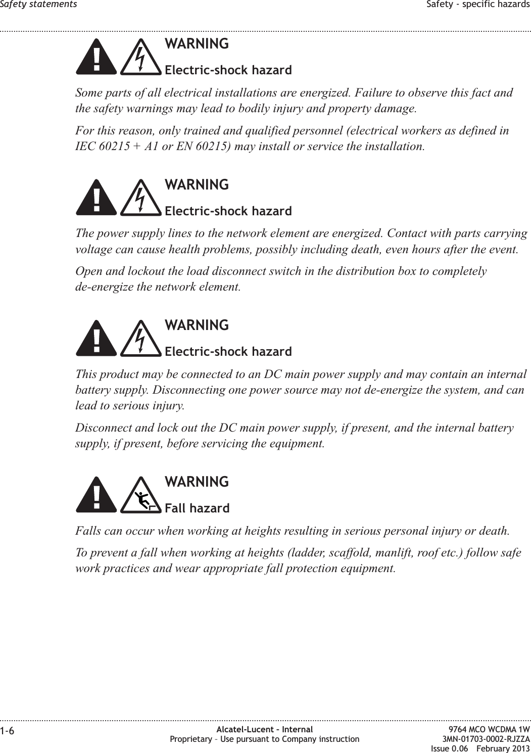 WARNINGElectric-shock hazardSome parts of all electrical installations are energized. Failure to observe this fact andthe safety warnings may lead to bodily injury and property damage.For this reason, only trained and qualified personnel (electrical workers as defined inIEC 60215 + A1 or EN 60215) may install or service the installation.WARNINGElectric-shock hazardThe power supply lines to the network element are energized. Contact with parts carryingvoltage can cause health problems, possibly including death, even hours after the event.Open and lockout the load disconnect switch in the distribution box to completelyde-energize the network element.WARNINGElectric-shock hazardThis product may be connected to an DC main power supply and may contain an internalbattery supply. Disconnecting one power source may not de-energize the system, and canlead to serious injury.Disconnect and lock out the DC main power supply, if present, and the internal batterysupply, if present, before servicing the equipment.WARNINGFall hazardFalls can occur when working at heights resulting in serious personal injury or death.To prevent a fall when working at heights (ladder, scaffold, manlift, roof etc.) follow safework practices and wear appropriate fall protection equipment.Safety statements Safety - specific hazards........................................................................................................................................................................................................................................................................................................................................................................................................................................................................1-6 Alcatel-Lucent – InternalProprietary – Use pursuant to Company instruction9764 MCO WCDMA 1W3MN-01703-0002-RJZZAIssue 0.06 February 2013DRAFTDRAFT