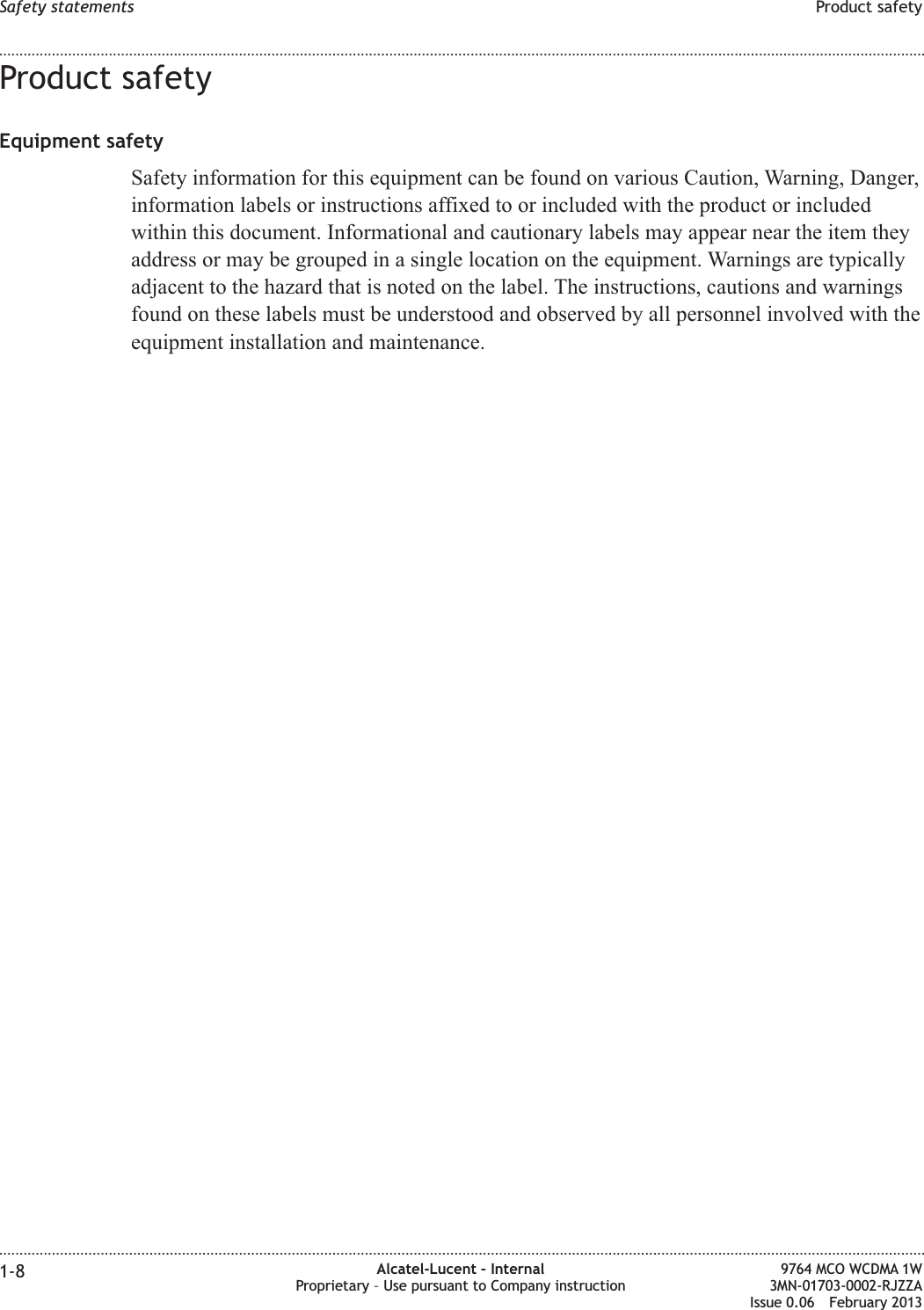 Product safetyEquipment safetySafety information for this equipment can be found on various Caution, Warning, Danger,information labels or instructions affixed to or included with the product or includedwithin this document. Informational and cautionary labels may appear near the item theyaddress or may be grouped in a single location on the equipment. Warnings are typicallyadjacent to the hazard that is noted on the label. The instructions, cautions and warningsfound on these labels must be understood and observed by all personnel involved with theequipment installation and maintenance.Safety statements Product safety........................................................................................................................................................................................................................................................................................................................................................................................................................................................................1-8 Alcatel-Lucent – InternalProprietary – Use pursuant to Company instruction9764 MCO WCDMA 1W3MN-01703-0002-RJZZAIssue 0.06 February 2013DRAFTDRAFT