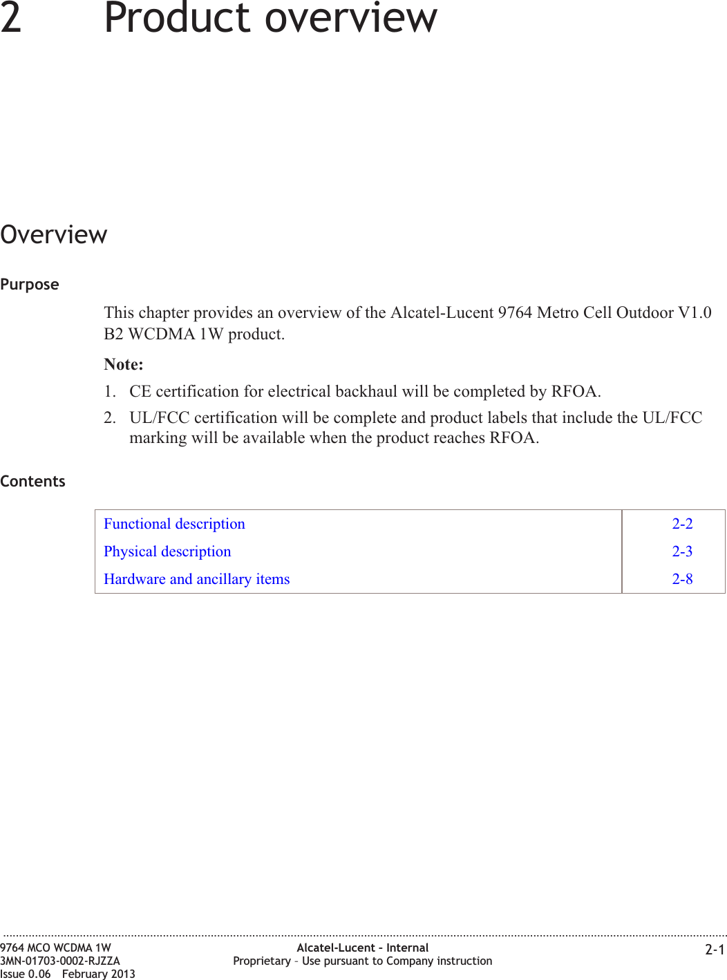 22Product overviewOverviewPurposeThis chapter provides an overview of the Alcatel-Lucent 9764 Metro Cell Outdoor V1.0B2 WCDMA 1W product.Note:1. CE certification for electrical backhaul will be completed by RFOA.2. UL/FCC certification will be complete and product labels that include the UL/FCCmarking will be available when the product reaches RFOA.ContentsFunctional description 2-2Physical description 2-3Hardware and ancillary items 2-8...................................................................................................................................................................................................................................9764 MCO WCDMA 1W3MN-01703-0002-RJZZAIssue 0.06 February 2013Alcatel-Lucent – InternalProprietary – Use pursuant to Company instruction 2-1DRAFTDRAFT