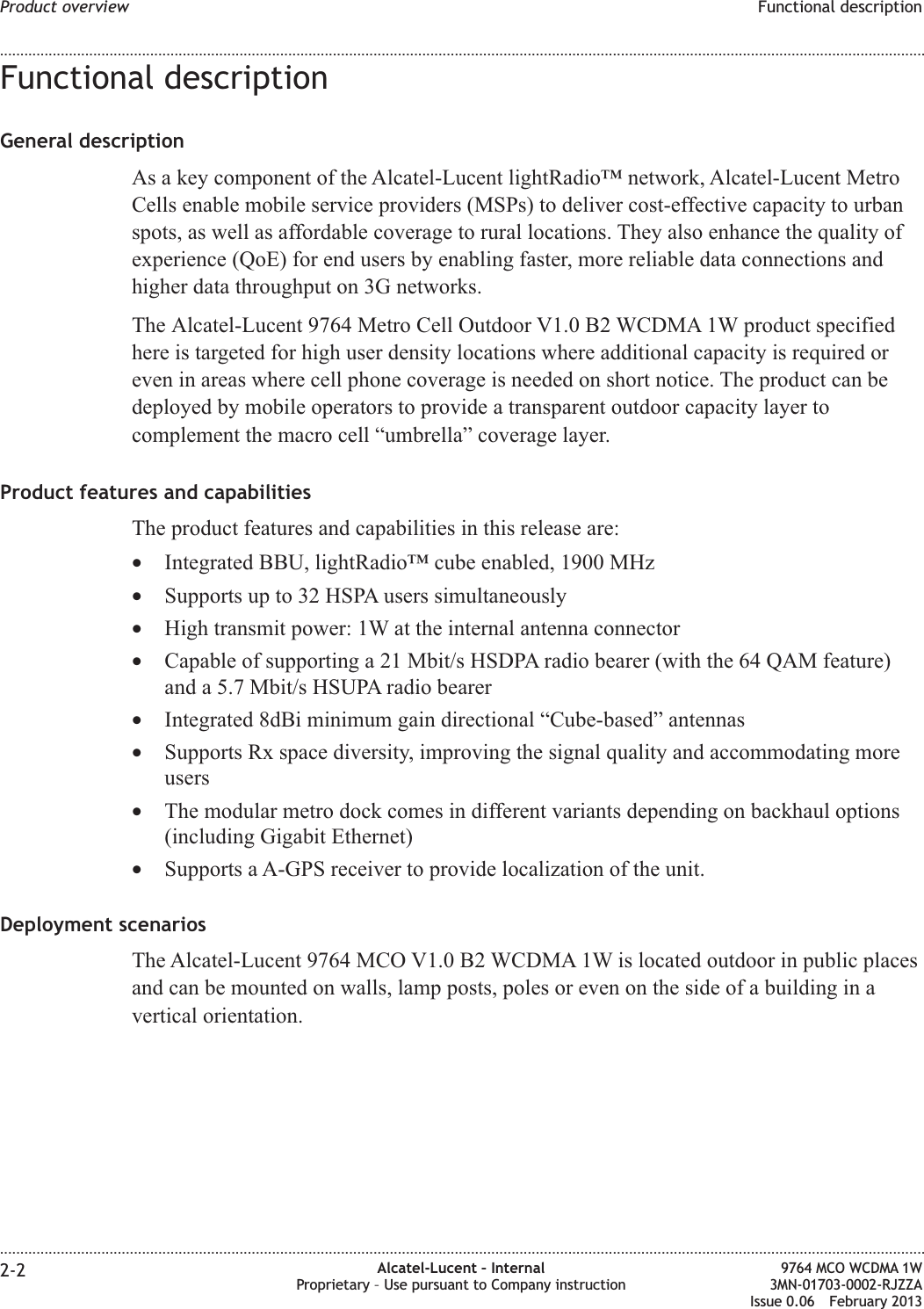 Functional descriptionGeneral descriptionAs a key component of the Alcatel-Lucent lightRadio™ network, Alcatel-Lucent MetroCells enable mobile service providers (MSPs) to deliver cost-effective capacity to urbanspots, as well as affordable coverage to rural locations. They also enhance the quality ofexperience (QoE) for end users by enabling faster, more reliable data connections andhigher data throughput on 3G networks.The Alcatel-Lucent 9764 Metro Cell Outdoor V1.0 B2 WCDMA 1W product specifiedhere is targeted for high user density locations where additional capacity is required oreven in areas where cell phone coverage is needed on short notice. The product can bedeployed by mobile operators to provide a transparent outdoor capacity layer tocomplement the macro cell “umbrella” coverage layer.Product features and capabilitiesThe product features and capabilities in this release are:•Integrated BBU, lightRadio™ cube enabled, 1900 MHz•Supports up to 32 HSPA users simultaneously•High transmit power: 1W at the internal antenna connector•Capable of supporting a 21 Mbit/s HSDPA radio bearer (with the 64 QAM feature)and a 5.7 Mbit/s HSUPA radio bearer•Integrated 8dBi minimum gain directional “Cube-based” antennas•Supports Rx space diversity, improving the signal quality and accommodating moreusers•The modular metro dock comes in different variants depending on backhaul options(including Gigabit Ethernet)•Supports a A-GPS receiver to provide localization of the unit.Deployment scenariosThe Alcatel-Lucent 9764 MCO V1.0 B2 WCDMA 1W is located outdoor in public placesand can be mounted on walls, lamp posts, poles or even on the side of a building in avertical orientation.Product overview Functional description........................................................................................................................................................................................................................................................................................................................................................................................................................................................................2-2 Alcatel-Lucent – InternalProprietary – Use pursuant to Company instruction9764 MCO WCDMA 1W3MN-01703-0002-RJZZAIssue 0.06 February 2013DRAFTDRAFT