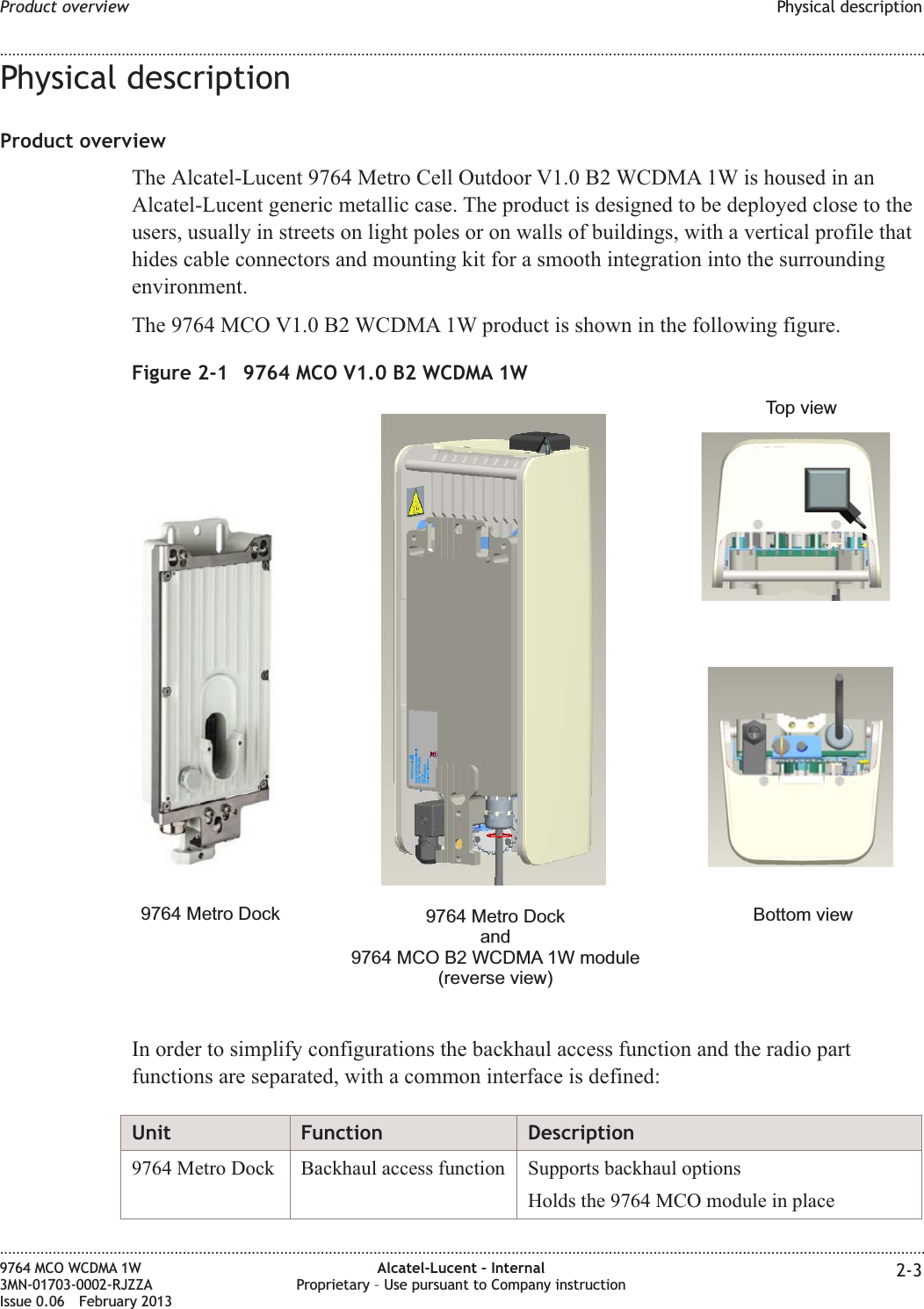 Physical descriptionProduct overviewThe Alcatel-Lucent 9764 Metro Cell Outdoor V1.0 B2 WCDMA 1W is housed in anAlcatel-Lucent generic metallic case. The product is designed to be deployed close to theusers, usually in streets on light poles or on walls of buildings, with a vertical profile thathides cable connectors and mounting kit for a smooth integration into the surroundingenvironment.The 9764 MCO V1.0 B2 WCDMA 1W product is shown in the following figure.In order to simplify configurations the backhaul access function and the radio partfunctions are separated, with a common interface is defined:Unit Function Description9764 Metro Dock Backhaul access function Supports backhaul optionsHolds the 9764 MCO module in placeFigure 2-1 9764 MCO V1.0 B2 WCDMA 1W9764 Metro DockTop viewBottom view9764 Metro Dockand9764 MCO B2 WCDMA 1W module(reverse view)Product overview Physical description........................................................................................................................................................................................................................................................................................................................................................................................................................................................................9764 MCO WCDMA 1W3MN-01703-0002-RJZZAIssue 0.06 February 2013Alcatel-Lucent – InternalProprietary – Use pursuant to Company instruction 2-3DRAFTDRAFT