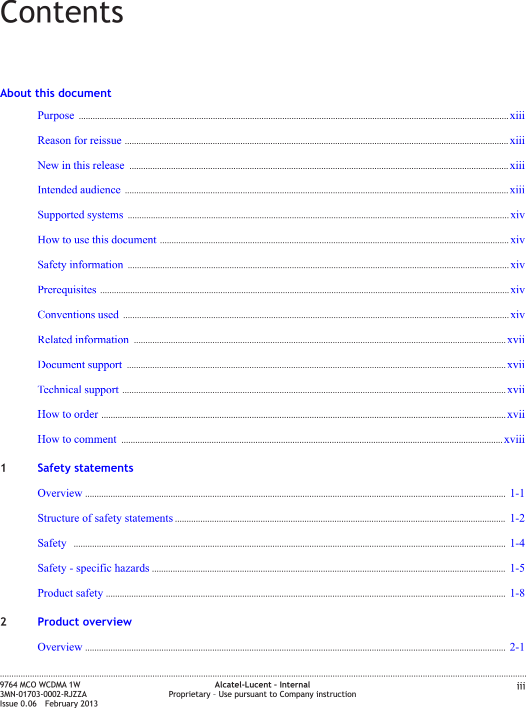 ContentsAbout this documentPurpose .......................................................................................................................................................................................... xiiixiiiReason for reissue ...................................................................................................................................................................... xiiixiiiNew in this release .................................................................................................................................................................... xiiixiiiIntended audience ...................................................................................................................................................................... xiiixiiiSupported systems ..................................................................................................................................................................... xivxivHow to use this document ....................................................................................................................................................... xivxivSafety information ..................................................................................................................................................................... xivxivPrerequisites ................................................................................................................................................................................. xivxivConventions used ....................................................................................................................................................................... xivxivRelated information ................................................................................................................................................................. xviixviiDocument support .................................................................................................................................................................... xviixviiTechnical support ...................................................................................................................................................................... xviixviiHow to order ............................................................................................................................................................................... xviixviiHow to comment ..................................................................................................................................................................... xviiixviii1Safety statementsOverview ...................................................................................................................................................................................... 1-11-1Structure of safety statements ............................................................................................................................................... 1-21-2Safety ........................................................................................................................................................................................... 1-41-4Safety - specific hazards ......................................................................................................................................................... 1-51-5Product safety ............................................................................................................................................................................. 1-81-82Product overviewOverview ...................................................................................................................................................................................... 2-12-1....................................................................................................................................................................................................................................9764 MCO WCDMA 1W3MN-01703-0002-RJZZAIssue 0.06 February 2013Alcatel-Lucent – InternalProprietary – Use pursuant to Company instruction iiiDRAFTDRAFT