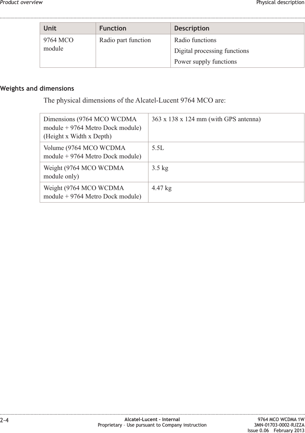 Unit Function Description9764 MCOmoduleRadio part function Radio functionsDigital processing functionsPower supply functionsWeights and dimensionsThe physical dimensions of the Alcatel-Lucent 9764 MCO are:Dimensions (9764 MCO WCDMAmodule + 9764 Metro Dock module)(Height x Width x Depth)363 x 138 x 124 mm (with GPS antenna)Volume (9764 MCO WCDMAmodule + 9764 Metro Dock module)5.5LWeight (9764 MCO WCDMAmodule only)3.5 kgWeight (9764 MCO WCDMAmodule + 9764 Metro Dock module)4.47 kgProduct overview Physical description........................................................................................................................................................................................................................................................................................................................................................................................................................................................................2-4 Alcatel-Lucent – InternalProprietary – Use pursuant to Company instruction9764 MCO WCDMA 1W3MN-01703-0002-RJZZAIssue 0.06 February 2013DRAFTDRAFT