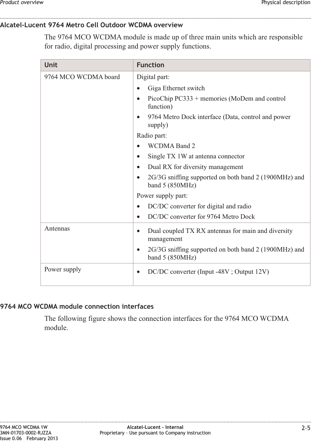 Alcatel-Lucent 9764 Metro Cell Outdoor WCDMA overviewThe 9764 MCO WCDMA module is made up of three main units which are responsiblefor radio, digital processing and power supply functions.Unit Function9764 MCO WCDMA board Digital part:•Giga Ethernet switch•PicoChip PC333 + memories (MoDem and controlfunction)•9764 Metro Dock interface (Data, control and powersupply)Radio part:•WCDMA Band 2•Single TX 1W at antenna connector•Dual RX for diversity management•2G/3G sniffing supported on both band 2 (1900MHz) andband 5 (850MHz)Power supply part:•DC/DC converter for digital and radio•DC/DC converter for 9764 Metro DockAntennas •Dual coupled TX RX antennas for main and diversitymanagement•2G/3G sniffing supported on both band 2 (1900MHz) andband 5 (850MHz)Power supply •DC/DC converter (Input -48V ; Output 12V)9764 MCO WCDMA module connection interfacesThe following figure shows the connection interfaces for the 9764 MCO WCDMAmodule.Product overview Physical description........................................................................................................................................................................................................................................................................................................................................................................................................................................................................9764 MCO WCDMA 1W3MN-01703-0002-RJZZAIssue 0.06 February 2013Alcatel-Lucent – InternalProprietary – Use pursuant to Company instruction 2-5DRAFTDRAFT