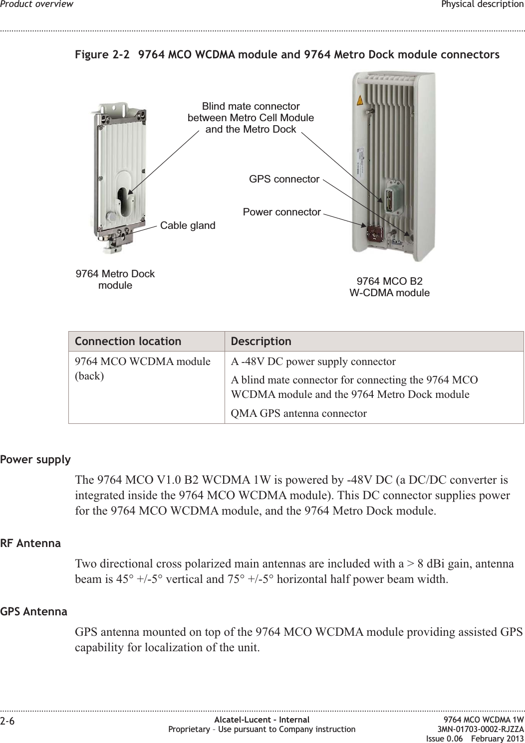 Connection location Description9764 MCO WCDMA module(back)A -48V DC power supply connectorA blind mate connector for connecting the 9764 MCOWCDMA module and the 9764 Metro Dock moduleQMA GPS antenna connectorPower supplyThe 9764 MCO V1.0 B2 WCDMA 1W is powered by -48V DC (a DC/DC converter isintegrated inside the 9764 MCO WCDMA module). This DC connector supplies powerfor the 9764 MCO WCDMA module, and the 9764 Metro Dock module.RF AntennaTwo directional cross polarized main antennas are included witha&gt;8dBigain, antennabeam is 45° +/-5° vertical and 75° +/-5° horizontal half power beam width.GPS AntennaGPS antenna mounted on top of the 9764 MCO WCDMA module providing assisted GPScapability for localization of the unit.Figure 2-2 9764 MCO WCDMA module and 9764 Metro Dock module connectorsPower connectorBlind mate connectorbetween Metro Cell Moduleand the Metro DockCable gland9764 MCO B2W-CDMA module9764 Metro DockmoduleGPS connectorProduct overview Physical description........................................................................................................................................................................................................................................................................................................................................................................................................................................................................2-6 Alcatel-Lucent – InternalProprietary – Use pursuant to Company instruction9764 MCO WCDMA 1W3MN-01703-0002-RJZZAIssue 0.06 February 2013DRAFTDRAFT